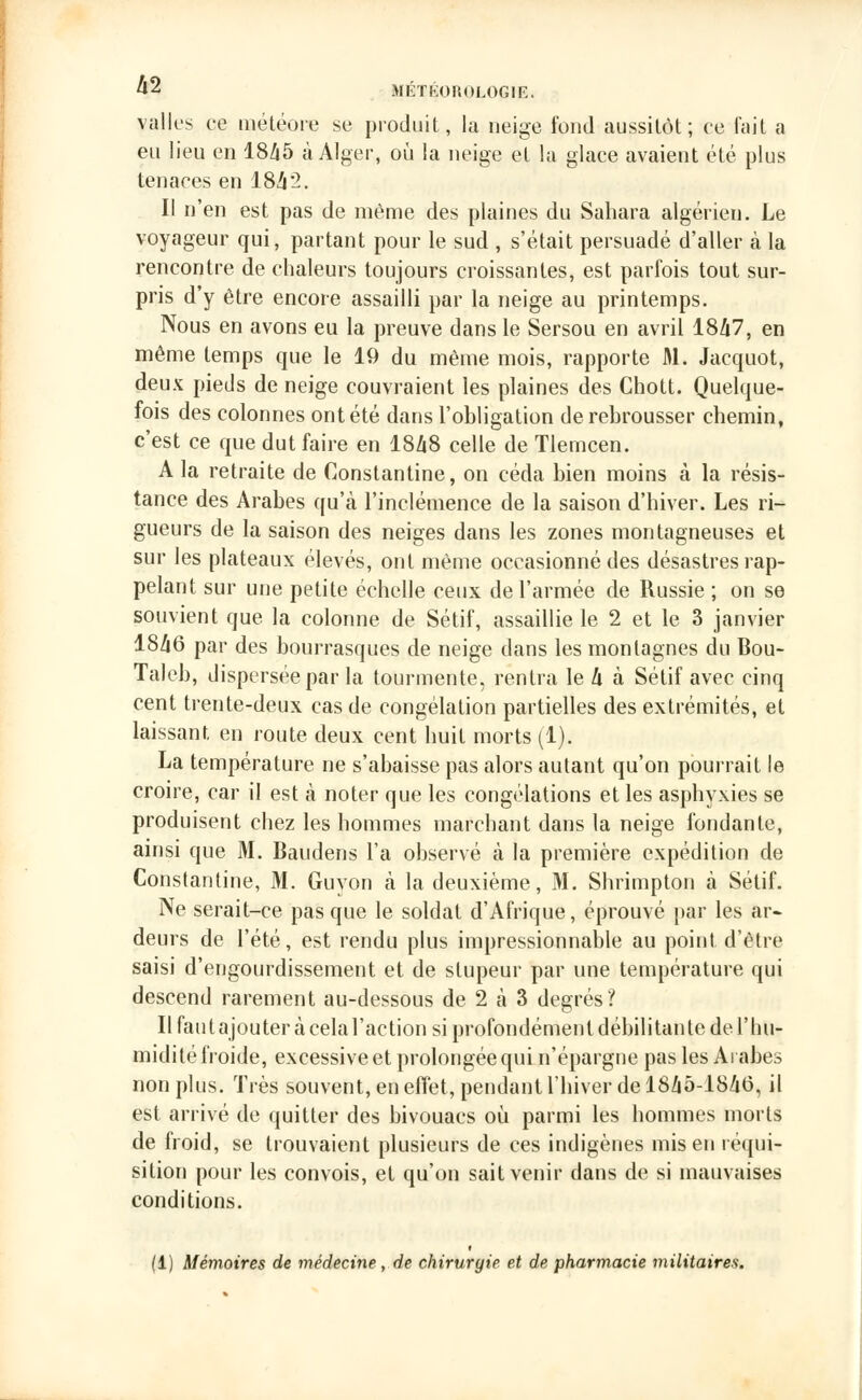 valles ce météore se produit, la neige fond aussitôt; ce fait a eu lieu en 1845 à Alger, où la neige et la glace avaient été plus tenaces en 184'2. Il n'en est pas de même des plaines du Sahara algérien. Le voyageur qui, partant pour le sud , s'était persuadé d'aller à la rencontre de chaleurs toujours croissantes, est parfois tout sur- pris d'y être encore assailli par la neige au printemps. Nous en avons eu la preuve dans le Sersou en avril 1847, en même temps que le 19 du même mois, rapporte M. Jacquot, deux pieds de neige couvraient les plaines des Chott. Quelque- fois des colonnes ont été dans l'obligation de rebrousser chemin, c'est ce que dut faire en 1848 celle de Tlerncen. A la retraite de Constantine, on céda bien moins à la résis- tance des Arabes qu'à l'inclémence de la saison d'hiver. Les ri- gueurs de la saison des neiges dans les zones montagneuses et sur les plateaux élevés, ont même occasionné des désastres rap- pelant sur une petite échelle ceux de l'armée de Russie ; on se souvient que la colonne de Sétif, assaillie le 2 et le 3 janvier 1846 par des bourrasques de neige dans les montagnes du Bou- Taleb, dispersée par la tourmente, rentra le 4 à Sétif avec cinq cent trente-deux cas de congélation partielles des extrémités, et laissant en route deux cent huit morts (1). La température ne s'abaisse pas alors autant qu'on pourrait le croire, car il est à noter que les congélations et les asphyxies se produisent chez les hommes marchant dans la neige fondante, ainsi que M. Baudens l'a observé à la première expédition de Constantine, M. Guyon à la deuxième, M. Shrimpton à Sétif. Ne serait-ce pas que le soldat d'Afrique, éprouvé par les ar- deurs de l'été, est rendu plus impressionnable au point d'être saisi d'engourdissement et de stupeur par une température qui descend rarement au-dessous de 2 à 3 degrés? Il fautajouter à celal'action si profondément débilitante de l'hu- midité froide, excessive et prolongée qui n'épargne pas les Arabes non plus. Très souvent, en effet, pendant l'hiver de 1845-1846, il est arrivé de quitter des bivouacs où parmi les hommes morts de froid, se trouvaient plusieurs de ces indigènes mis en réqui- sition pour les convois, et qu'on sait venir dans de si mauvaises conditions. (1) Mémoires de médecine, de chirurgie et de pharmacie militaires.