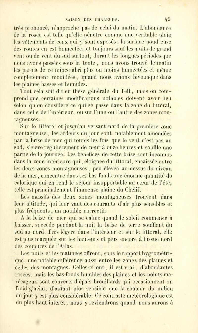 très prononcé, n'approche pus de celui du mat in. L'abondance de la rosée est telle qu'elle pénètre comme une véritable pluie les vêtements de ceux qui y sont exposés ; la surface poudreuse des routes en est humectée, et toujours sauf les nuits de grand vent ou de vent du sud surtout, durant les longues périodes que nous avons passées sous la tente , nous avons trouvé le matin les parois de ce mince abri plus ou moins humectées et même complètement mouillées, quand nous avions bivouaqué dans les plaines basses et humides. Tout cela soit dit en thèse générale du Tell, mais on com- prend que certaines modifications notables doivent avoir lieu selon qu'on considère ce qui se passe dans la zone du littoral, dans celle de l'intérieur, ou sur Tune ou l'autre des zones mon- tagneuses. Sur le littoral et jusqu'au versant nord de la première zone montagneuse, les ardeurs du jour sont notablement amendées par la brise de mer qui toutes les fois que le vent n'est pas au sud, s'élève régulièrement de neuf à onze heures et souffle une partie de la journée. Les bénéfices de cette brise sont inconnus dans la zone intérieure qui, éloignée du littoral, encaissée entre les deux zones montagneuses, peu élevée au-dessus du niveau delà mer, concentre dans ses bas-fonds une énorme quantité do calorique qui en rend le séjour insupportable au cœur de l'été, telle est principalement l'immense plaine du Chélif. Les massifs des deux zones montagneuses trouvent dans leur altitude, qui leur vaut des courants d'air plus sensibles et plus fréquents, un notable correctif. A la brise de mer qui se calme quand le soleil commence à baisser, succède pendant la nuit la brise de terre soufflant du sud au nord. Très légère dans l'intérieur et sur le littoral, elle est plus marquée sur les hauteurs et plus encore à l'issue nord des coupures de l'Atlas. Les nuits et les matinées offrent, sons le rapport hygrométri- que, une notable différence aussi entre les zones des plaines et celles des montagnes. Celles-ci ont, il est vrai, d'abondantes rosées, mais les bas-fonds humides des plaines et les points ma- récageux sont couverts d'épais brouillards qui occasionnent un froid glacial, d'autant plus sensible que la chaleur du milieu du jour y est plus considérable. Ce contraste météorologique est du plus haut intérêt ; nous y reviendrons quand nous aurons à