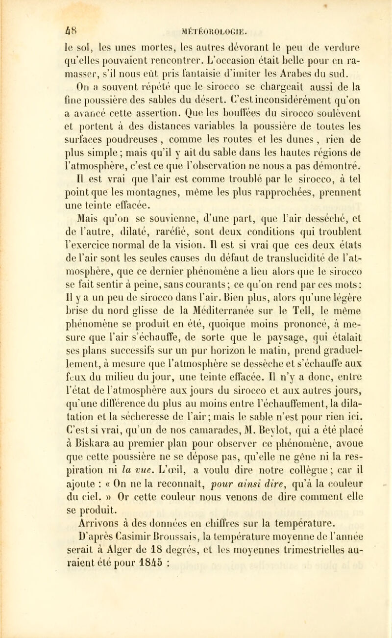 le sol, les unes mortes, les autres dévorant le peu de verdure qu'elles pouvaient rencontrer. L'occasion était belle pour en ra- masser, s'il nous eût. pris fantaisie d'imiter les Arabes du sud. On a souvent répété que le sirocco se chargeait aussi de la fine poussière des sables du désert. C'est inconsidérément qu'on a avancé cette assertion. Que les bouffées du sirocco soulèvent et portent à des distances variables la poussière de toutes les surfaces poudreuses , comme les routes et les dunes , rien de plus simple ; mais qu'il y ait du sable dans les hautes régions de l'atmosphère, c'est ce que l'observation ne nous a pas démontré. Il est vrai que l'air est comme troublé par le sirocco, à tel point que les montagnes, même les plus rapprochées, prennent une teinte effacée. Mais qu'on se souvienne, d'une part, que l'air desséché, et de l'autre, dilaté, raréfié, sont deux conditions qui troublent l'exercice normal de la vision. Il est si vrai que ces deux états de l'air sont les seules causes du défaut de translucidité de l'at- mosphère, que ce dernier phénomène a lieu alors que le sirocco se fait sentir à peine, sans courants ; ce qu'on rend par ces mots : Il y a un peu de sirocco dans l'air. Bien plus, alors qu'une légère brise du nord glisse de la Méditerranée sur le Tell, le même phénomène se produit en été, quoique moins prononcé, à me- sure que l'air s'échauffe, de sorte que le paysage, qui étalait ses plans successifs sur un pur horizon le matin, prend graduel- lement, à mesure que l'atmosphère se dessèche et s'échauffe aux feux du milieu du jour, une teinte effacée. Il n'y a donc, entre l'état de l'atmosphère aux jours du sirocco et aux autres jours, qu'une différence du plus au moins entre réchauffement, la dila- tation et la sécheresse de l'air; mais le sable n'est pour rien ici. C'est si vrai, qu'un de nos camarades, M. Bevlot, qui a été placé à Biskara au premier plan pour observer ce phénomène, avoue que cette poussière ne se dépose pas, qu'elle ne gène ni la res- piration ni la vue. L'œil, a voulu dire notre collègue ; car il ajoute : « On ne la reconnaît, pour ainsi dire, qu'à la couleur du ciel. » Or cette couleur nous venons de dire comment elle se produit. Arrivons à des données en chiffres sur la température. D'après Casimir Broussais, la température moyenne de l'année serait à Alger de 18 degrés, et les moyennes trimestrielles au- raient été pour 1845 :