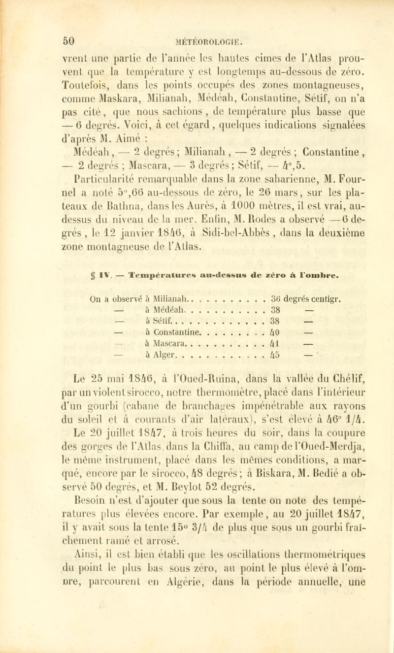 vrent une partie de l'année les hautes cimes de l'Atlas prou- vent que la température y est longtemps au-dessous de zéro. Toutefois, dans les points occupés des zones montagneuses, comme Maskara, Milianah, Médéah, Constantine, Sétif, on n'a pas cité, que nous sachions , de température plus basse que — 6 degrés. Voici, à cet égard , quelques indications signalées d'après M. Aimé : Médéah, — 2 degrés ; Milianah , — 2 degrés ; Constantine , — 2 degrés ; Mascara, — 3 degrés ; Sétif, — 4°,5. Particularité remarquable dans la zone saharienne, M. Four- nel a noté 5°,66 au-dessous de zéro, le 26 mars, sur les pla- teaux de Bathna, dans les Aurès, à 1000 mètres, il est vrai, au- dessus du niveau de la mer. Enfin, M. Rodes a observé —6 de- grés , le 12 janvier 1846, à Sidi-bel-Abbès , dans la deuxième zone montagneuse de l'Atlas. § IV, — Températures au-dessus de zéro à l'ombre. On a observé à Milianah 36 degrés centigr. — à Médéah 38 — à Sétif. 38 — — à Constantine 40 — à Mascara 41 — à Alger 45 — ' Le 25 mai 1846, à l'Oued-Ruina, dans la vallée du Chélif, par un violent sirocco, notre thermomètre, placé dans l'intérieur d'un gourbi (cabane de branchages impénétrable aux rayons du soleil et à courants d'air latéraux), s'est élevé à /|6° 1/4. Le 20 juillet 1847, à trois heures du soir, dans la coupure des gorges de l'Atlas,dans la Chiffa, au campdel'Oued-Merdja, le même instrument, placé dans les mêmes conditions, a mar- qué, encore par le sirocco, 48 degrés; à Biskara, M. Bedié a ob- servé 50 degrés, et M. Beylot 52 degrés. Besoin n'est d'ajouter que sous la tente on note des tempé- ratures plus élevées encore. Par exemple, au 20 juillet 1847, il y avait sous la tente 15° 3/4 de plus que sous un gourbi fraî- chement ramé et arrosé. Ainsi, il est bien établi que les oscillations thcrniométriques du point le plus bas sous zéro, au point le plus élevé à l'om- Dre, parcourent en Algérie, dans la période annuelle, une