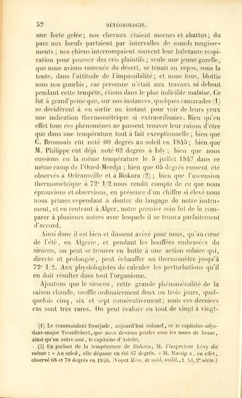 une forte gelée; nos chevaux étaient mornes et abattus; du parc aux bœufs partaient par intervalles de sourds mugisse- ments ; nos chiens interrompaient souvent leur haletante respi- ration pour pousser des cris plaintifs; seule une jeune gazelle, que nous avions ramenée du désert, se tenait au repos, sous la tente, dans l'attitude de l'impassibilité; et nous tous, blottis sous nos gourbis, car personne n'était aux travaux ni debout pendant cette tempête, étions dans le plus indicible malaise. Ce fut à grand'peine que, sur nos instances, quelques camarades (1) se décidèrent, à en sortir un instant pour voir de leurs yeux une indication thermométrique si extraordinaire. Bien qu'en effet tous ces phénomènes ne pussent trouver leur raison d'être que dans une température tout à fait exceptionnelle ; bien que C. Broussais eût noté 60 degrés au soleil en d8/i5; bien que M. Philippe eût déjà noté 62 degrés à Isly ; bien que nous eussions eu la même température le 5 juillet 18/i7 dans ce même camp de l'Oued-Merdja ; bien que 65 degrés eussent été observés à Orléansville et à Biskara (2) ; bien que l'ascension thermoniétrique à 72° J/2 nous rendit compte de ce que nous éprouvions et observions, en présence d'un chiffre si élevé nous nous prîmes cependant à douter du langage de notre instru- ment, et en rentrant à Alger, notre premier soin fut de le com- parer à plusieurs autres avec lesquels il se trouva parfaitement d'accord. Ainsi donc il est bien et dûment avéré pour nous, qu'au cœur de l'été, en Algérie, et pendant les bouffées embrasées du sirocco, on peut se trouver en butte à une action solaire qui, directe et prolongée, peut échauffer un thermomètre jusqu'à 72° 1/2. Aux physiologistes de calculer les perturbations qu'il en doit résulter dans tout l'organisme. Ajoutons que le sirocco, cette grande phénomënalité de la saison chaude, souffle ordinairement deux ou trois jours, quel- quefois cinq, six et sept consécutivement; mais ces derniers cas sont très rares. On peut évaluer en tout de vingt à vingl- (1) Le commandant Bomjade, aujourd'hui colonel, et le capitalne-adjn- dant-major Trouillebert, que nous devions perdre sons les murs de Rome, ainsi qu'un autre ami, le capitaine d'Astelet. (2) En parlant de la température de Biskara, M. l'inspecteur Lévy dit même : « Au soleil, elle dépasse en clé 67 degrés. » M. Massip a, on cilct, observé 68 et 70 degrés en 18â6. (Voyez Mrm. de m éd. militai. M.2e série.)