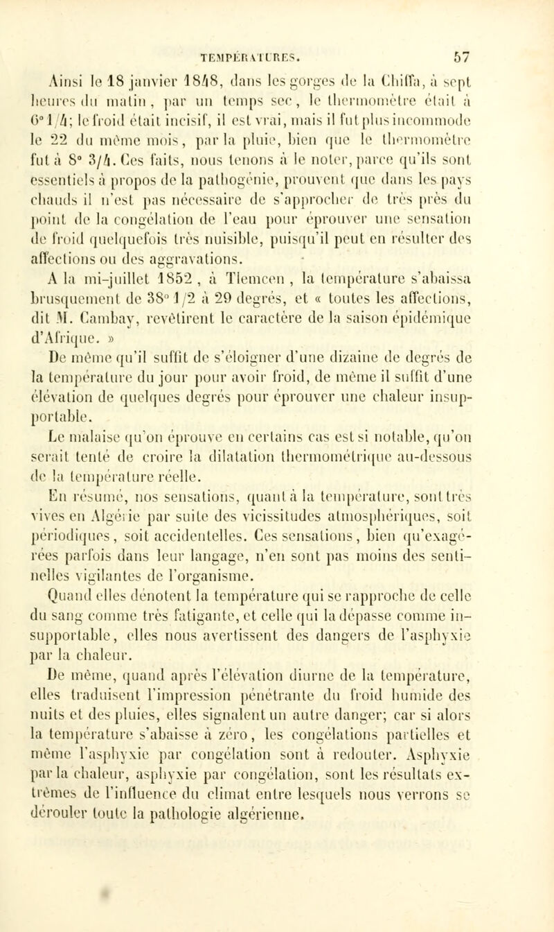 Ainsi le 18 janvier I8/18, dans les gorges de la Chiffa, à sept heures du malin, |>ar un temps sec, le thermomètre élail à 6 1 /i ; le froid était incisif, il est vrai, mais il fut plus incommode le 22 du même mois, parla pluie, bien que le thermomètre fut à 8° 3//i. Ces faits, nous tenons à le noter, parce qu'ils sont essentiels à propos de la pathogénie, prouvent que dans les pays chauds il n'est pas nécessaire de s'approcher de très [très du point de la congélation de l'eau pour éprouver une sensation de froid quelquefois très nuisible, puisqu'il peut en résulter des affections ou des aggravations. A la mi-juillet 1852, à TIemcen , la température s'abaissa brusquement de 38° 1/2 à 29 degrés, et « toutes les affections, dit M. Cambav, revêtirent le caractère de la saison épidémique d'Afrique. » De même qu'il suffit de s'éloigner d'une dizaine de degrés de la température du jour pour avoir froid, de même il suffit d'une élévation de quelques degrés pour éprouver une chaleur insup- portable. Le malaise qu'on éprouve en certains cas est si notable, qu'on serait tenté de croire la dilatation thermométrique au-dessous de la température réelle. En résumé, nos sensations, quant à la température, sont très vives en Algérie par suite des vicissitudes atmosphériques, soit périodiques, soit accidentelles. Ces sensations, bien qu'exagé- rées parfois dans leur langage, n'en sont pas moins des senti- nelles vigilantes de l'organisme. Quand elles dénotent la température qui se rapproche de celle du sang comme très fatigante, et celle qui la dépasse comme in- supportable, elles nous avertissent des dangers de l'asphyxie par la chaleur. De même, quand après l'élévation diurne de la température, elles traduisent l'impression pénétrante du froid humide des nuits et des pluies, elles signalent un autre danger; car si alors la température s'abaisse à zéro, les congélations partielles et même l'asphyxie par congélation sont à redouter. Asphyxie parla chaleur, asphyxie par congélation, sont les résultats ex- trêmes de l'influence du climat entre lesquels nous verrons se dérouler toute la pathologie algérienne.