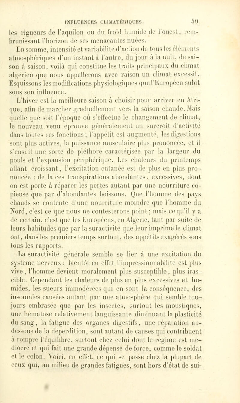 les rigueurs de l'aquilon ou du froid humide de l'ouest , rem- brunissant l'horizon de ses menaçantes nuées. En somme, intensité et variabilité d'action de tous lesélém mi!s atmosphériques d'un instant à l'autre, du jour à la nuit, de sai- son à saison, voilà qui eonstitue les traits principaux du climat algérien que nous appellerons avec raison un climat excessif. Esquissons les modifications physiologiques que l'Européen subit sous son influence. L'hiver est la meilleure saison à choisir pour arriver en Afri- que, afin de marcher graduellement vers la saison chaude. Mais quelle que soit l'époque où s'effectue le changement de climat, le nouveau venu éprouve généralement un surcroit d'activité dans toutes ses fonctions; l'appétit est augmenté, les digestions sont plus actives, la puissance musculaire plus prononcée, cl il s'ensuit une sorte de pléthore caractérisée par la largeur du pouls et l'expansion périphérique. Les chaleurs du printemps allant croissant, l'excitation cutanée est de plus en plus pro- noncée : de là ces transpirations abondantes, excessives, dont on est porté à réparer les pertes autant par une nourriture co- pieuse que par d'abondantes boissons. Que l'homme des pays chauds se contente d'une nourriture moindre que l'homme du Nord, c'est ce que nous ne contesterons point ; mais ce qu'il y a de certain, c'est que les Européens, en Algérie, tant par suite de leurs habitudes que par la suractivité que leur imprime le climat ont, dans les premiers temps surtout, des appétits exagérés sous tous les rapports. La suractivité générale semble se lier à une excitation du système nerveux; bientôt en effet i'impressionnabilité est plus vive, l'homme devient moralement plus susceptible, plus iras- cible. Cependant les chaleurs de plus en plus excessives et hu- mides, les sueurs immodérées qui en sont la conséquence, des insomnies causées autant par une atmosphère qui semble tou- jours embrasée que par les insectes, surtout les moustiques, une hématose relativement languissante diminuant la plasticité du sang, la fatigue des organes digestifs, une réparation au- dessous de la déperdition, sont autant de causes qui contribuent a rompre l'équilibre, surtout chez celui dont le régime est mé- diocre et qui fait une grande dépense de force, comme le soldat et le colon. Voici, en effet, ce qui se passe chez la plupart de ceux qui, au milieu de grandes fatigues, sont hors d'élat de sui-