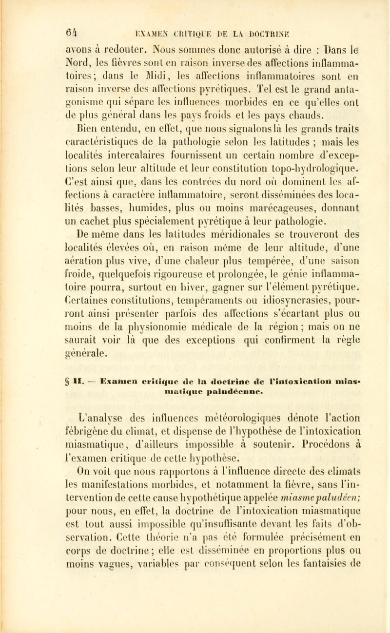 avons à redouter. Nous sommes donc autorisé à dire : Dans le Nord, les fièvres sont en raison inverse des affections inflamma- toires; dans le 31idi, les affections inflammatoires sont en raison inverse des affections pyrétiques. Tel est le grand anta- gonisme qui sépare les influences morbides en ce qu'elles ont de plus général dans les pays froids et les pays chauds. Bien entendu, en effet, que nous signalons là les grands traits caractéristiques de la pathologie selon les latitudes ; mais les localités intercalaires fournissent un certain nombre d'excep- tions selon leur altitude et leur constitution topo-hydrologique. C'est ainsi que. dans les contrées du nord où dominent les af- fections à caractère inflammatoire, seront disséminées des loca- lités basses, humides, plus ou moins marécageuses, donnant un cachet plus spécialement pyrétique à leur pathologie. De même dans les latitudes méridionales se trouveront des localités élevées où, en raison même de leur altitude, d'une aération plus vive, d'une chaleur plus tempérée, d'une saison froide, quelquefois rigoureuse et prolongée, le génie inflamma- toire pourra, surtout en hiver, gagner sur l'élément pyrétique. Certaines constitutions, tempéraments ou idiosyncrasies, pour- ront ainsi présenter parfois des affections s'écartant plus ou moins de la physionomie médicale de la région ; mais on ne saurait voir là que des exceptions qui confirment la règle générale. § II. — Exanien critique tic la doctrine «1c l'intoxication mias- matique paludéenne» L'analyse des influences météorologiques dénote l'action fébrigène du climat, et dispense de l'hypothèse de l'intoxication miasmatique, d'ailleurs impossible à soutenir. Procédons à l'examen critique de cette hypothèse. On voit que nous rapportons à l'influence directe des climats les manifestations morbides, et notamment la fièvre, sans l'in- tervention de cette cause hypothétique appelée miasme paludéen; pour nous, en effet, la doctrine de l'intoxication miasmatique est tout aussi impossible qu'insuflîsante devant les faits d'ob- servation. Cette théorie n'a pas été formulée précisément en corps de doctrine; elle est disséminée en proportions plus ou moins vagues, variables par conséquent selon les fantaisies de