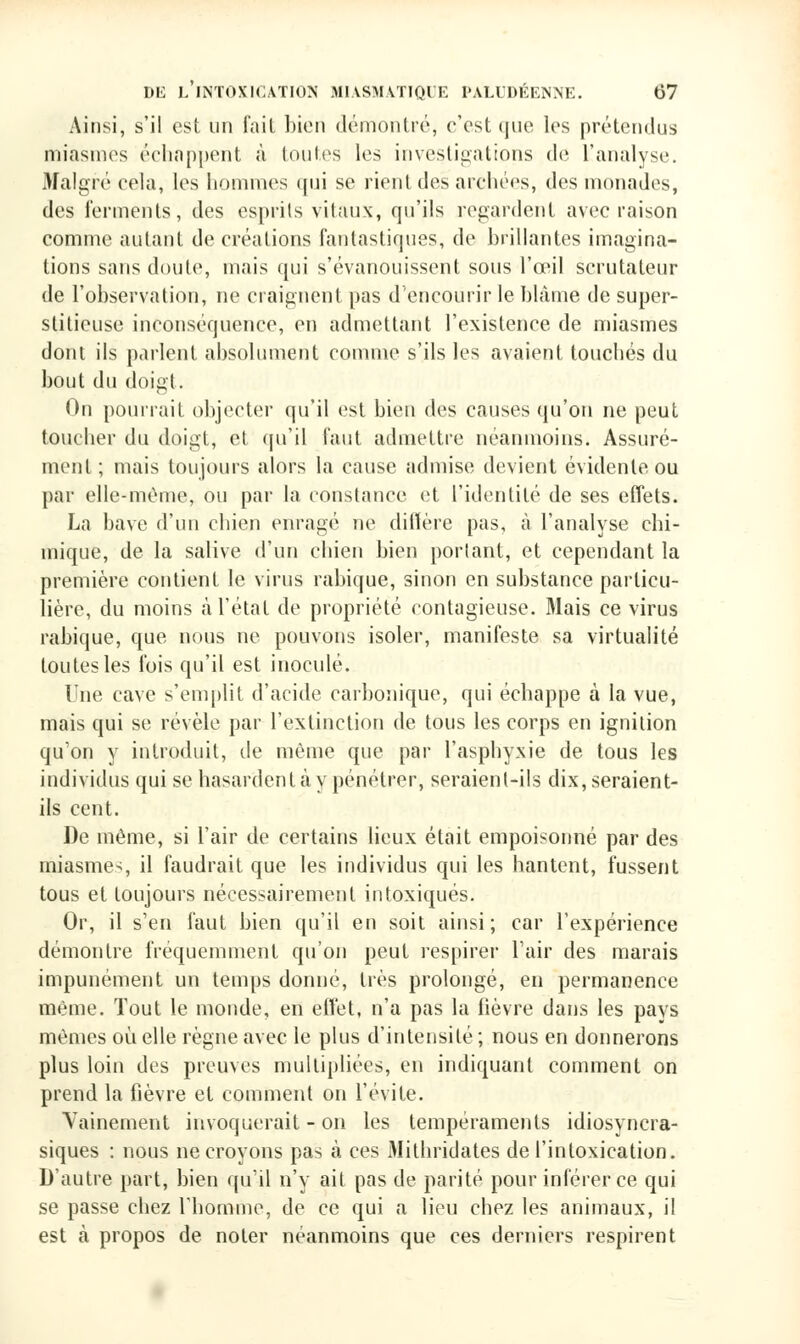 Ainsi, s'il est un fait bien démontré, c'est tjue les prétendus miasmes échappent à toutes 1rs investigations de l'analyse. Malgré cela, les hommes qui se rient des archées, des monades, des ferments, des esprits vitaux, qu'ils regardent avec raison comme autant de créations fantastiques, de brillantes imagina- tions sans doute, mais qui s'évanouissent sous l'œil scrutateur de l'observation, ne craignent pas d'encourir le blâme de super- stitieuse inconséquence, en admettant l'existence de miasmes dont ils parlent absolument comme s'ils les avaient touchés du bout du doigt. On pourrait objecter qu'il est bien des causes qu'on ne peut toucher du doigt, et qu'il faut admettre néanmoins. Assuré- ment ; mais toujours alors la cause admise devient évidente ou par elle-même, ou par la constance et l'identité de ses effets. La bave d'un chien enragé ne diffère pas, à l'analyse chi- mique, de la salive d'un chien bien portant, et cependant la première contient le virus rabique, sinon en substance particu- lière, du moins à l'état de propriété contagieuse. Mais ce virus rabique, que nous ne pouvons isoler, manifeste sa virtualité toutes les fois qu'il est inoculé. Une cave s'emplit d'acide carbonique, qui échappe à la vue, mais qui se révèle par l'extinction de tous les corps en ignition qu'on y introduit, de même que par l'asphyxie de tous les individus qui se hasardent ta y pénétrer, seraient-ils dix, seraient- ils cent. De même, si l'air de certains lieux était empoisonné par des miasmes il faudrait que les individus qui les hantent, fussent tous et toujours nécessairement intoxiqués. Or, il s'en faut bien qu'il en soit ainsi; car l'expérience démontre fréquemment qu'on peut respirer l'air des marais impunément un temps donné, très prolongé, en permanence même. Tout le monde, en effet, n'a pas la fièvre dans les pays mêmes où elle règne avec le plus d'intensité ; nous en donnerons plus loin des preuves multipliées, en indiquant comment on prend la fièvre et comment on l'évite. Vainement invoquerait - on les tempéraments idiosyncra- siques : nous ne croyons pas à ces iMithridates de l'intoxication. D'autre part, bien qu'il n'y ait pas de parité pour inférer ce qui se passe chez l'homme, de ce qui a lieu chez les animaux, il est à propos de noter néanmoins que ces derniers respirent