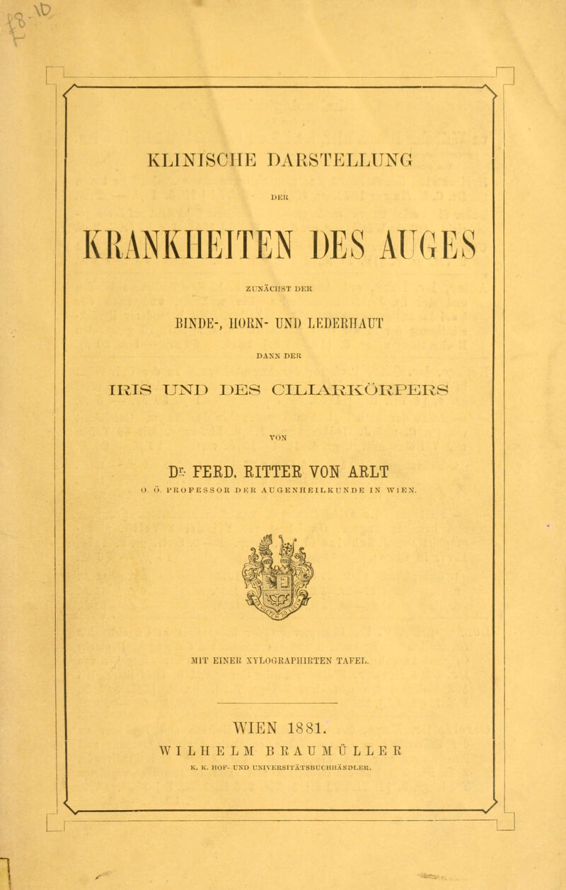 \t> ■n KLINTSCIIE DARSTELLUNG KRANKHEITEN DES AUGES ZUNÄCHST DER BINDE-, KORN- UND LEDE11HAUT DANN DER IRIS UND DES CILMRKÜRPER8 Ds FEED. RITTER VON ARLT O ü. PROFESSOR DER AUGENHEILKUNDE IN WIEN. MIT EINEI! XYLOriKAI'IIlKTEN TAFEL. WIEN 1881. WILHELM BRAUMÜLLER K. K. HOF- UND UNIVERSITÄTSBUCHHÄSDLBR. J