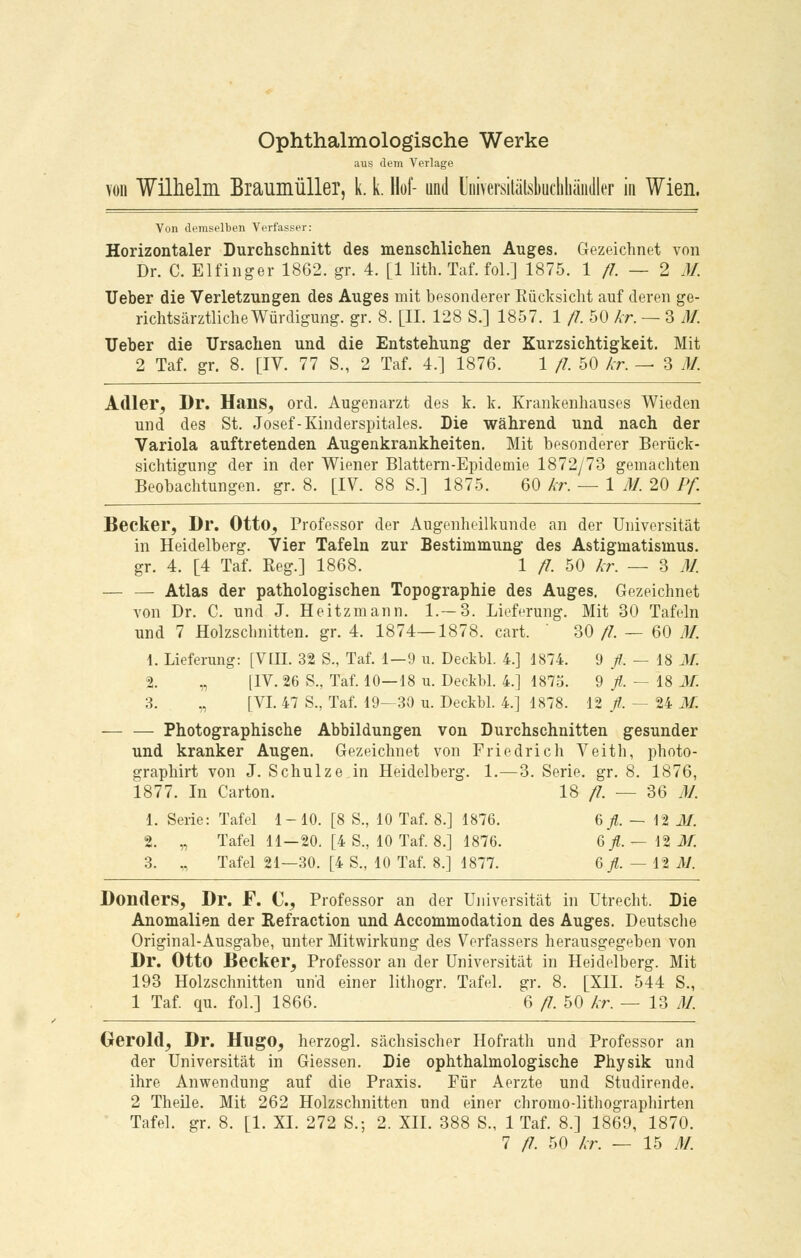 Ophthalmologische Werke aus dem Verlage von Wilhelm Braumüller, k. k. Hof- und Universitätskchhändler in Wien. Von demselben Verfasser: Horizontaler Durchschnitt des menschlichen Auges. Gezeichnet von Dr. C. Elfinger 1862. gr. 4. [1 lith. Taf. fol.] 1875. 1/7. — 2 M. Ueber die Verletzungen des Auges mit besonderer Eücksicht auf deren ge- richtsärztliche Würdigung, gr. 8. [IL 128 S.] 1857. 1 fl. 50 kr. — 3 M. Ueber die Ursachen und die Entstehung der Kurzsichtigkeit. Mit 2 Taf. gr. 8. [IV. 77 S., 2 Taf. 4.] 1876. 1 fl. 50 kr. — 3 M. Adler, Dr. Hans, ord. Augenarzt des k. k. Krankenhauses Wieden und des St. Josef-Kinderspitales. Die während und nach der Variola auftretenden Augenkrankheiten. Mit besonderer Berück- sichtigung der in der Wiener Blattern-Epidemie 1872/73 gemachten Beobachtungen, gr. 8. [IV. 88 S.] 1875. 60 kr. — 1 M. 20 Pf. Becker, Dr. Otto, Professor der Augenheilkunde an der Universität in Heidelberg. Vier Tafeln zur Bestimmung des Astigmatismus, gr. 4. [4 Taf. Reg.] 1868. 1 fl. 50 kr. — 3 M. — — Atlas der pathologischen Topographie des Auges. Gezeichnet von Dr. C. und J. Heitzmann. 1.—3. Lieferung. Mit 30 Tafeln und 7 Holzschnitten, gr. 4. 1874—1878. cart. 30 fl. — 60 M. 1. Lieferung: [VIII. 32 S., Taf. 1—9 u. Deckbl. 4.] 1874. 9 fl: — 18 M. 1. „ [IV. 26 S., Taf. 10—18 u. Deckbl. 4.] 1875. 9 fl. — 18 M. 3. „ [VI. 47 S., Taf. 19—30 u. Deckbl. 4.] 1878. 12 /. — 24 M. Photographische Abbildungen von Durchschnitten gesunder und kranker Augen. Gezeichnet von Friedrich Veith, photo- graphirt von J. Schulze in Heidelberg. 1.—3. Serie, gr. 8. 1876, 1877. In Carton. 18 fl. — 36 M. 1. Serie: Tafel 1-10. [8 S., 10 Taf. 8.] 1876. 6/. — 12 M. 2. „ Tafel 11—20. [4 S., 10 Taf. 8.] 1876. 6 fl. — \% M. 3. „ Tafel 21—30. [4 S., 10 Taf. 8.] 1877. 6/. — 12 M. Donders, Dr. F. C, Professor an der Universität in Utrecht. Die Anomalien der Refraction und Accommodation des Auges. Deutsche Original-Ausgabe, unter Mitwirkung des Verfassers herausgegeben von Dr. Otto Becker, Professor an der Universität in Heidelberg. Mit 193 Holzschnitten und einer lithogr. Tafel, gr. 8. [XII. 544 S., 1 Taf. qu. fol.] 1866. 6 fl. 50 kr. — 13 M. Gerold, Dr. Hugo, herzogl. sächsischer Hofrath und Professor an der Universität in Giessen. Die ophthalmologische Physik und ihre Anwendung auf die Praxis. Für Aerzte und Studirende. 2 Theile. Mit 262 Holzschnitten und einer chromo-lithographirten Tafel, gr. 8. [1. XL 272 S.; 2. XII. 388 S., 1 Taf. 8.] 1869, 1870. 7 fl. 50 kr. — 15 AI.