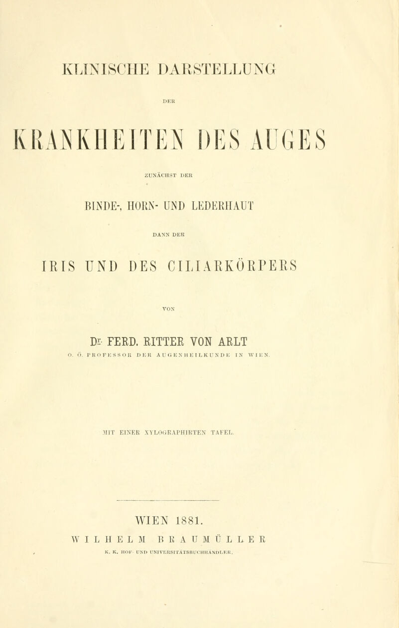 KRANKHEITEN DES AUGES ZUNÄCHST DER RINDE-, HÖRN- UND LEDER1IAUT IRIS UND DES CILIARKÖRPERS De- FERD. RITTER VON ARLT 0. Ö. PROFESSOR DER AUGENHEILKUNDE IN WIEN. MIT EINES XW.nijKAI'IUKTEN TAFEL. WIEN 1881. WILHELM BKAUMÜLL.EK K. K. HOP- UND UNIVERSITÄTSBUCHHÄNDLER.