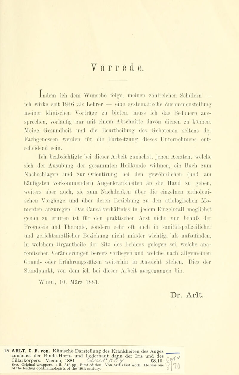 Indem ich dem Wunsche folge, meinen zahlreichen Schülern ich wirke seit 1846 als Lehrer eine systematische Zusammenstellung meiner klinischen Vorträge zu bieten, muss ich das Bedauern aus- sprechen, vorläufig nur mit einem Abschnitte davon dienen zu können. Meine Gesundheit und die Beurtheilung des Gebotenen seitens der Fachgenossen werden für die Fortsetzung dieses Unternehmens ent- scheidend sein. Ii li beabsichtigte bei dieser Arbeit zunächst, jenen Aerzten, welche sich der Ausübung der gesammten Heilkunde widmen, ein Buch zum Nachschlagen und zur Orientirung bei den gewöhnlichen (und am häufigsten vorkommenden) Augenkrankheiten an die Hand zu gehen, weiters aber auch, sie zum Nachdenken über die einzelnen pathologi- schen Vorgänge und über deren Beziehung zu den ätiologischen Mo- menten anzuregen. Das Causalverhältniss in jedem Einzelnfall möglich.-] genau zu eruiren ist für den praktischen Arzt nicht nur behufs der Prognosis und Therapie, sondern sehr oft auch in sanitätspolizeilicher und gerichtsärztlicher Beziehung nicht minder wichtig, als aufzufindi i . in welchem Organtheile der Sitz des Leidens gelegen sei. welche ana- tomischen Veränderungen bereits vorliegen und welche nach allgemeinen Grund- oder Erfahrungssätzen weiterhin in Aussicht stehen. Dies der Standpunkt, von dem ich bei dieser Arbeit ausgegangen bin. Wien, 10. März 1881. Dr. Arlt. 15 ARLT, C. F. von. Klinische Darstellung des Krankheiten des Auges zunächst der Binde-Horn- und Lederhaut dann der Iris und des Cillarkörpers. Vienna, 1881 <9--6/*/7 tf V £fi 10 t 8vo. Original wrappers. 4 11., 316 pp. First edition. Von Arlt of the leading ophthalmologists of the 19th Century. lann der Ins und des . sj ey £8.10. c<pv Arlf's last work. He was one