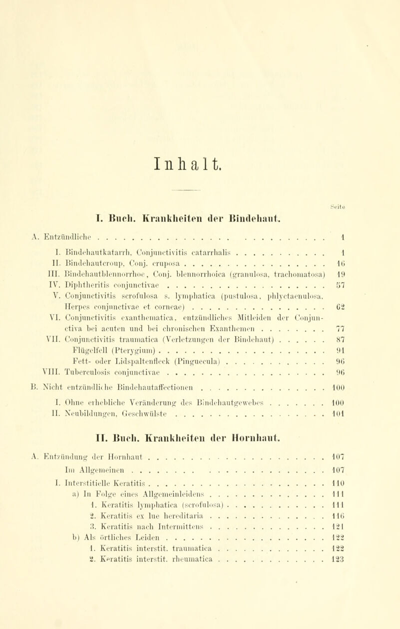 Inhalt. Seite T. Buch. Krank hei teil der Bindehaut. A. Entzündliche 1 I. BindehautkataiTh, Conjunctivitis catarrhalis 1 II. Bindenautcroup, Conj. cruposa 16 III. Bindehautblennorrhoe, Conj. blennorrhoica (granulosa, trachomatosa) 19 IV. Diphtheritis conjunctivae 57 V. Conjunctivitis scrofulosa s. lymphatica (pustulosa, phlyctaenulosa, Herpes conjunctivae et corneae) G2 VI. Conjunctivitis exanthematica, entzündliches Mitleiden der Conjun- ctiva hei acuten und bei chronischen Exanthemen 77 VII. Conjunctivitis traumatica (Verletzungen der Bindehaut) 87 Flügelfell (Pterygium) 91 Fett- oder Lidspaltenfleck (Pinguecula) 9G VIII. Tuberculosis conjunctivae 96 B. Nicht entzündliche Bindehautaffectionen . 100 I. Ohne erhebliche Veränderung des Bindehautgewebes 100 II. Neubildungen, Geschwülste 101 II. Buch. Krankheiten der Hornhaut. A. Entzündung der Hornhaut 107 Im Allgemeinen 107 I. Interstitielle Keratitis HO a) In Folge eines Allgemeinleidens 111 1. Keratitis lymphatica (scrofulosa) 111 2. Keratitis ex lue hereditaria 110 3. Keratitis nach Intermittens 121 b) Als örtliches Leiden 122 1. Keratitis interstit. traumatica 122