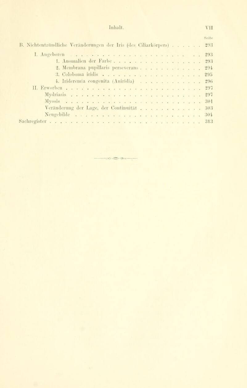 [nhalt. \'1I Seit« I'». Nichtentzündliche Veränderungen der Iris (des Ciliarkörpers) 293 1. Angeboren 293 1. Anomalien der Farbe -l\)'A 2. Membrana papillaris perseverans 294 :. Coloboma iridis i(M) i. Irideremia congenita (Aniridia) 296 II. Erworben 297 Mydriasis 297 Myosis 301 Veränderung dir Lage, der Continuitäi 303 Neugebilde 304 Sachregister 313