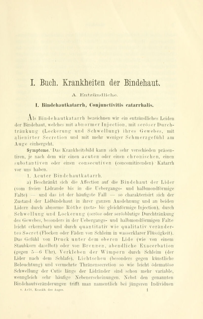I. Buch. Krankheiten der Bindehaut. A. Entzündliche. I. Biiideliaiitkatarrh, Conjunctivitis catarrhalis. Als Bindehautkatarrh bezeichnen wir ein entzündliches Leiden der Bindebaut, welches mit abnormer Injection, mit seröser Durch- tränkung (Lockerung und Schwellung) ihres G-ewebes, mit alienirter Secretion und mit mehr weniger Schmerzgefühl am Auge einhergeht. Symptome.Das Krankheitsbild kann sieh sehr verschieden präsen- tiren, je nach dem wir einen acuten oder einen chronischen, einen Substantiven oder einen consecutiven (concomitirenden) • Katarrh vor uns haben. 1. Acuter Bindehautkatarrh. a) Beschränkt sich die Affection auf die Bindehaut der Lider (vom freien Lidrande bis in die Uebergangs- und halbmondförmige Falte) - - und das ist der häufigste Fall — so charakterisirt sich der Zustand der Lidbindehaut in ihrer ganzen Ausdehnung und an beiden Lidern durch abnorme Köthe (netz- bis gleichförmige Injection). durch Schwellung und Lockerung (seröse oder serösblutige Durchtränkung des Gewebes, besonders in der Uebergangs- und halbmondförmigen Falte leicht erkennbar) und durch quantitativ wie qualitativ veränder- tes Secret (Flocken oder Fäden von Schleim in wasserklarer Flüssigkeit). Das Gefühl von Druck unter dem oberen Lide (wie von einem Staubkorn daselbst) oder von Brennen, abendliche Exacerbation (gegen 5—6 Uhr). Verkleben der Wimpern durch Schleim (der Lider nach dem Schlafe), Lichtscheu (besonders gegen künstliche Beleuchtung) und vermehrte Thränensecretion so wie leicht ödematöse Schwellung der Cutis längs der Lidränder sind schon mehr variable, wenngleich sehr häufige Nebenerscheinungen. Nebst den genannten Bindehautveränderungen trifft man namentlich bei jüngeren Individuen v. Avlt. Krankh. des Auges.