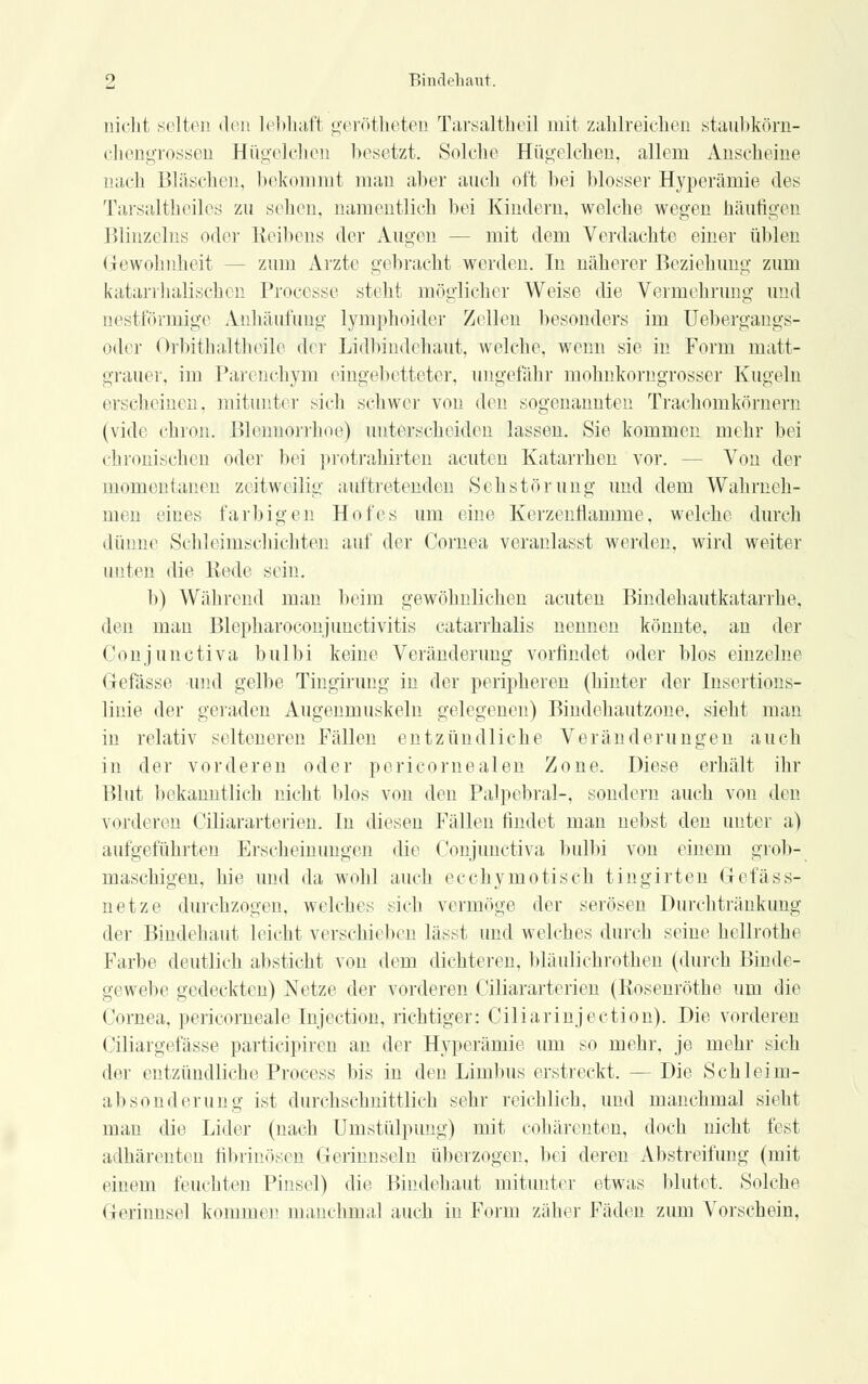 nicht selten den lebhaft gerötheten Tarsaltheil mit zahlreichen staubkörn- chengrossen Hügelchen besetzt. Solche Hügelchen, allem Anscheine aach Bläschen, bekommt man aber auch oft bei blosser Hyperämie des Tarsaltheiles zu sehen, namentlich bei Kindern, welche wegen häutigen Blinzeins oder Reibens der Augen - - mit dem Verdachte einer üblen Gewohnheit -- zum Arzte gebracht werden. In näherer Beziehung zum katarrhalischen Processe stellt möglicher Weise die Vermehrung und aestförmige Anhäufung lymphoider Zellen besonders im Uebergangs- oder Orbithaltheile der Lidbindehaut, welche, wenn sie in Form matt- grauer, im Parenchym eingebetteter, ungefähr mohnkomgrosser Kugeln erscheinen, mitunter sich schwer von den sogenannten Trachomkörnern (vide chron. Blennorrhoe) unterscheiden lassen. Sie kommen mehr bei chronischen oder bei protrahirten acuten Katarrhen vor. - Von der momentanen zeitweilig auftretenden Sehstörung und dem Wahrneh- men eines farbigen Hofes um eine Kcrzenflamme, welche durch dünne Sehleimschiehten auf der Cornea veranlasst werden, wird weiter unten die Rede sein. b) Während man beim gewöhnlichen acuten Bindehautkatarrhe, den man Blepharoconjunctivitis catarrhalis nennen könnte, an der Conjunctiva bulbi keine Veränderung vorfindet oder blos einzelne Gefasse und gelbe Tingirung in der peripheren (hinter der Insertions- linie der geraden Augenmuskeln gelegenen) Bindehautzone. sieht man in relativ selteneren Fällen entzündliche Veränderungen auch in der vorderen oder pericornealen Zone. Diese erhält ihr Blut bekanntlich nicht blos von den Palpebral-, sondern auch von den vorderen Ciliararterien. In diesen Fällen findet man nebst den unter a) aufgeführten Erscheinungen die Conjunctiva bulbi von einem grob- maschigen, hie und da wohl auch ecehymotisch tingirten Gefäss- netze durchzogen, welches sich vermöge der serösen Durchtränkung der Bindehaut leicht verschieben lässt und welches durch seine hellrothe Farbe deutlich absticht von dem dichteren, bläulichrothen (durch Binde- gewebe gedeckten) Netze der vorderen Ciliararterien (Eosenröthe um die Cornea, pericorneale Injection, richtiger: Ciliarinjection). Die vorderen Ciliargefässe partieipiren an der Hyperämie um so mehr, je mehr sich der entzündliche Process bis in den Linibus erstreckt. — Die Schleim- absonderung ist durchschnittlich sehr reichlich, und manchmal sieht man die Lider (nach Umstülpimg) mit cohärenten, doch nicht fest adhärenton fibrinösen Gerinnseln überzogen, bei deren Abstreifung (mit einem feuchten Pinsel) die Bindehaut mitunter etwas blutet. Solche Gerinnsel kommen manchmal auch in Form zäher Fiiden zum Vorschein,