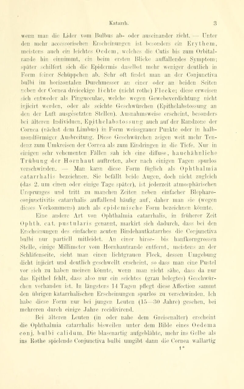 wenn man die Lider vom Bulbus ab- oder auseinander zieht. - - Unter den mehr accessorischen Erscheinungen isl besonders ein Erythem, meistens auch ein Leichtes Oedem, welches die Cutis bis zum Orbital- rande hin einnimmt, ein beim ersten Blicke auffallendes Symptom; später schilfert sich die Epidermis daselbst mein' weniger deutlich in Form feiner Schüppchen ab. Sehr oft findet man an der Conjunctiva bulbi im horizontalen Durchmesser an einer oder an beiden Seiten aeben der Cornea dreieckige lichte (nicht rothe) Flecke; diese erweisen sich entwedi r als Pingueculae, welche wegen Gewebeverdichtung nicht injicirt werden, oder als seichte Geschwürchen (Epithelabstossung an den der Luft ausgesetzten Stelleu). Ausnahmsweise erscheint, besonders bei älteren Individuen, Epithelabstossung auch auf der Kandzone der Cornea (nächst dem Limbus) in Form weissgrauer Punkte oder in halb- mondförmiger Ausbreitung. Diese Geschwürchen zeigen weit mehr Ten- denz zum Umkreisen der Cornea als zum Eindringen in die Tiefe. Nur in einigen sehr vehementen Fällen sah ich eine diffuse, hauchähnliche Trübung der Hornhaut auftreten, aber nach einigen Tagen spurlos verschwinden. Man kann diese Form füglich als Ophthalmia catarrhalis bezeichnen. Sie befällt beide Augen, doch nicht zugleich (das 2. um einen oder einige Tage später), ist jederzeit atmosphärischen Ursprunges und tritt zu manchen Zeiten neben einfacher Blepharo- conjunetivitis catarrhalis auffallend häufig auf, daher man sie (wegen dieses Vorkommens) auch als epidemische Form bezeichnen könnte. Eine andere Art von Ophthalmia catarrhalis, in früherer Zeit Ophth. cat. pustularis genannt, markirt sich dadurch, dass bei den Erscheinungen des einfachen acuten Bindehaütkatarrhes die Conjunctiva bulbi nur partiell mitleidet. An einer hirse- bis hanfkorngrossen Stelle, einige Millimeter vom Hornhautrande entfernt, meistens an der Schläfenseite, sieht man einen lichtgrauen Fleck, dessen Umgebung dicht injicirt und deutlich geschwellt erscheint, so dass man eine Pustel vor sich zu haben meinen könnte, wenn man nicht sähe, dass da nur das Epithel fehlt, dass also nur ein seichtes (grau belegtes) Geschwür- chen vorhanden ist. In längstens 14 Tagen pflegt diese Affection sammt den übrigen katarrhalischen Erscheinungen spurlos zu verschwinden. Ich habe diese Form nur bei jungen Leuten (15—30 Jahre) gesehen, bei mehreren durch einige Jahre reeidivirend. Bei älteren Leuten (in oder nahe dem Greisenalter) erscheint die Ophthalmia catarrhalis bisweilen unter dem Bilde eines Oedema conj. bulbi calidum. Die blasenartig aufgeblähte, mehr ins Gelbe als ins Kothe spielende Conjunctiva bulbi umgibt dann die Cornea wallartig