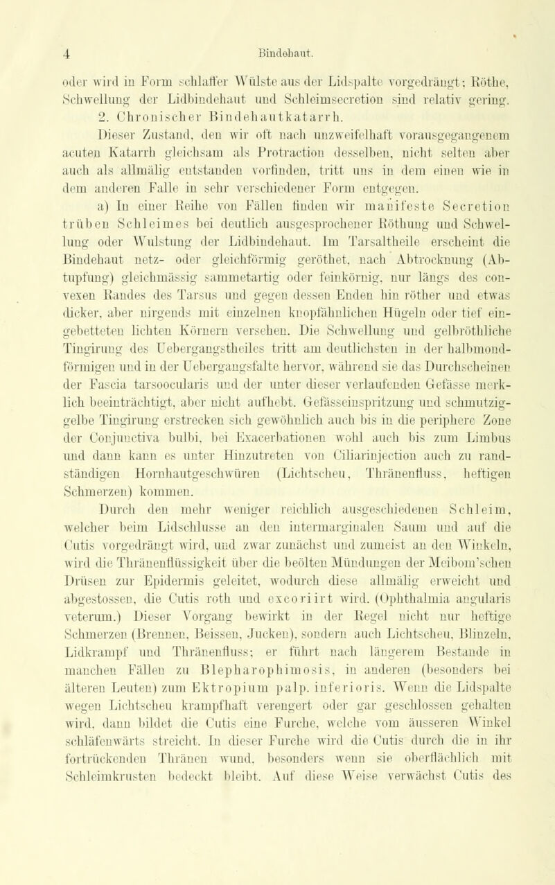 odi i wird in Form schlaffer Wülste aus der Lidspalte vorgedrängt; Röthe. Schwellung der Lidbindehaut und Schleimsecretion sind relativ gering. 2. Chronischer Bindehautkatarrh. Dieser Zustand, den wir oft nach unzweifelhaft vorausgegangenem acuten Katarrh gleichsam als Protraction desselben, nicht selten aber auch als allmälig entstanden vorfinden, tritt uns in dem einen wie in dem anderen Falle in sehr verschiedener Form entgegen. a) In einer Reihe von Fällen finden wir manifeste Secretion trüben Schleimes bei deutlich ausgesprochener Röthung und Schwel- lung oder Wulstung der Lidbindehaut. Im Tarsaltheile erscheint die Bindehaut netz- oder gleichförmig geröthet. nach Abtrocknimg (Ab- tupfung) gleichmässig sammetartig oder feinkörnig, nur längs des con- vexen Randes des Tarsus und gegen dessen Enden hin röther und etwas dicker, aber nirgends mit einzelnen knopfähnlichen Hügeln oder tief ein- gebetteten lichten Körnern versehen. Die Schwellung und gelbröthliche Tingirung des Uebergangstheiles tritt am deutlichsten in der halbmond- förmigen und in der Uebergangsfalte hervor, während sie das Durchscheinen der Fascia tarsoocularis und der unter dieser verlaufenden Gelasse merk- lich beeinträchtigt, aber nicht aufhebt. Gefässeinspritzimg und schmutzig- gelbe Tingirung erstrecken sich gewöhnlich auch bis in die periphere Zone der Conjunctiva bulbi. bei Exacerbationen wohl auch bis zum Limbus und dann kann es unter Hinzutreten von Oiliarinjectiou auch zu rand- ständigen Hornhautgeschwüren (Lichtscheu, Thränentluss, heftigen Schmerzen) kommen. Durch den mehr weniger reichlich ausgeschiedenen Schleim, welcher beim Lidschlusse an den intermarginalen Saum und auf die Cutis vorgedrängt wird, und zwar zunächst und zumeist an den Winkeln, wird die Thränenflüssigkeit über die beölten Mündungen der Meibom*.-chen Drüsen zur Epidermis geleitet, wodurch diese allmälig erweicht und abgestossen, die Cutis roth und excoriirt wird. (Ophthalmia angularis veterum.) Dieser Vorgang bewirkt in der Regel nicht nur heftige Schmerzen (Brennen, Beissen, Jucken), sondern auch Lichtscheu. Blinzeln. Lidkrampf und Thränentluss; er führt nach längerem Bestände in manchen Fällen zu Blepharophimosis. in anderen (besonders bei älteren Leuten) zum Ektropium palp. inferioris. Wenn die Lidspalte wegen Lichtscheu krampfhaft verengert oder gar geschlossen gehalten wird, dann bildet die Cutis eine Furche, welche vom äusseren Winkel schlafen wiirts streicht. In dieser Furche wird die Cutis durch die in ihr fortrückenden Thränen wund, besonders wenn sie oberflächlich mit Schleimkrusten bedeckt bleibt. Auf diese Weise verwächst Cutis des