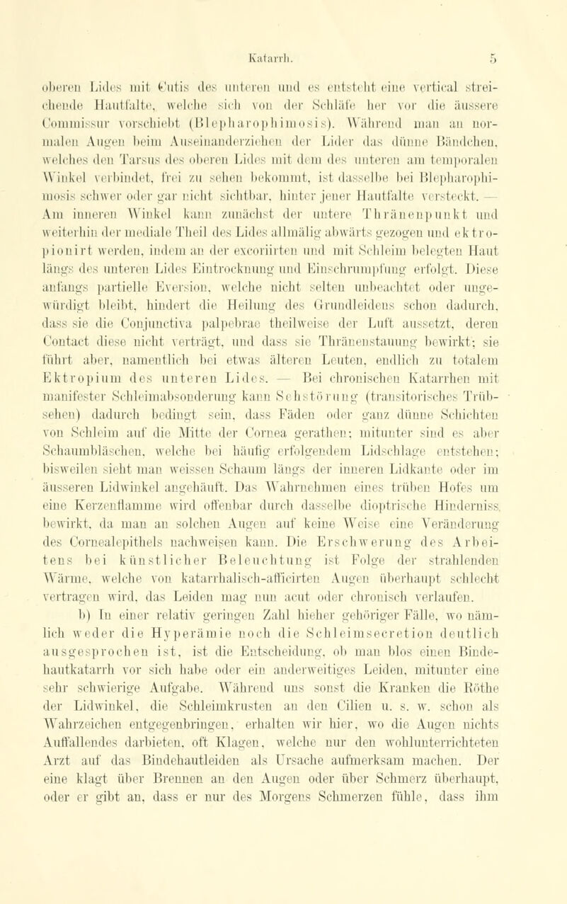 oberen Lides mit Cutis des unteren and es entstehl eine vertical strei- chende Hautfalte, welche sich von der Schläfe her vor die äussere Commissur vorschiebt (Blepharophimosis). Während man an nor- malen Augen beim Auseinanderziehen der Lider das dünne Bändchen, welches den Tarsus des oberen Lides mit dem des unteren am temporalen Winke] verbindet, frei zu sehen bekommt, ist dasselbe bei Blepharophi- mosis schwer oder gar nicht sichtbar, hinter jener Hautfalte v< rsteckt. Am inneren Winkel kann zunächst der untere Thränenpunkt und weiterhin der mediale Theil <]<•■* Lides allmälig abwärts gezogen und ei t ro- pionirt werden, indem an der excoriirten und mit Schleim belegten Haut längs <\v^ unteren Lides Eintrocknung und Einschrumpfung erfolgt. Diese anfangs partielle Eversion, welche nicht selten unbeachtet oder unge- würdigt bleibt, bindert die Heiluno- des Grundleidens schon dadurch, dass sie die Conjunctiva palpebrae theilweise der Luft aussetzt, deren Contact diese nicht verträgt, und dass sie Thronen stamme: bewirkt; sie fuhrt aber, namentlich bei etwas älteren Leuten, endlich zu totalem Ektropium des unteren Lides. - Bei chronischen Katarrhen mit manifester Schleimabsonderung kann Sehstörung (transitorisches Trüb- sehen) dadurch bedingt sein, dass Fäden oder ganz dünne Schichten von Schleim auf die Mitte der Cornea gerathen; mitunter sind es aber »Schaumbläschen, welche bei häufig erfolgendem Lidschlage bisweilen sieht man weissen Schaum längs der inneren Lidkante oder im äusseren Lidwinkel angehäuft. Das Wahrnehmen eines trüben Hofes um eine Kerzenflamme wird offenbar durch dasselbe dioptrische Hinderniss, bewirkt, da man an solchen Augen auf keine Weise eine Veränderung des Oornealepithels nachweisen kann. Die Erschwerung des Arbei- tens bei künstlicher Beleuchtuno- ist Folge der strahlenden Wärme, welche von katarrhalisch-affieirten Augen überhaupt schlecht vertragen wird, das Leiden mau- nun acut oder chronisch verlaufen. b) In einer relativ geringen Zahl hieher gehöriger Fälle, wo näm- lich weder die Hyperämie noch die Schleimsecretion deutlich ausgesprochen ist, ist die Entscheidung, ob man blos einen Binde- hautkatarrh vor sich habe oder ein anderweitiges Leiden, mitunter eine sehr schwierige Aufgabe. Während uns sonst die Kranken die Köthe der Lidwinkel, die Schleimkrusten an den Cilien u. s. w. schon als Wahrzeichen entgegenbringen, erhalten wir hier, wo die Augen nichts Auffallendes darbieten, oft Klagen, welche nur den wohlunterrichteten Arzt auf das Bindehautleiden als Ursache aufmerksam machen. Der eine klagt über Brennen an den Augen oder über Schmerz überhaupt, oder er gibt an, dass er nur des Morgens Schmerzen fühle, dass ihm