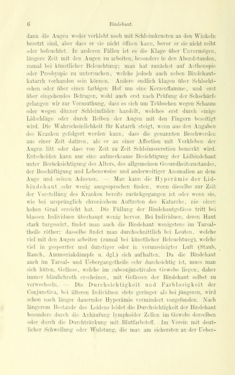 dann die Augen weder verklebt noch mit ScMeimkrusten an den Winkeln besetzt sind, aber dass er sie nicht öffnen kann, bevor er sie nicht reibt oder befeuchtet. In anderen Fällen ist es die Klage aber Unvermögen, längere Zeit mit den Augen zu arbeiten, besonders in den Abendstunden, zumal bei künstlicher Beleuchtung; man hat zunächst auf Asthenopi oder Presbyopie zu untersuchen, welche jedoch auch neben Bindehaut- katarrh vorhanden sein könnt n. Andere endlich klagen über Schlecht- odi r über einen farbigen Hof um eine Kerzenflamme, und ersl über eingehendes Befragen, wohl auch erst nach Prüfung der Sehschärfe gelangen wir zur Vermuthung, da- es -ich um Trübsehen wegen Schaum oder wegen dünner Schleimfädeu handelt, welches erst durch einigt Lidschläg ler durch Beiben der Augen mit den Fingern bes wird. Die Wahrscheinlichkeit für Katarrh steigt, wenn aus den A::. dt Kranken gefolgert werden kann, dass dn genannten Beschwerden einer Zeit datdren, als er an einer Affectiou mit Verkleben der Augen litt oder dass von Zeit zu Z> it Schleünsecretion bemerkt wird. ■ beiden kann nur eine aufmerksame Besichtigung der Lidbindehaut unter Berücksichtigung des Alters, des allgemeinen <i' mndheitszustandes, der Beschäftigung und Lebensweise und anderweitiger Anomalien an dem Auge und seinen Adn< Mau kann die Hyperämie der Lid- bindehaut sehr wenig ausgesprochen finden, wenn dieselbe zur Zeil der Vorstellung de- Kranken bereits zurückgegangen i-t oder wenn sie, wie 1>, i ursprünglich chronischem Auftreten des Katarrhs, nie hohen Grad erreicht hat. Die Füllung der Bindehautgefässe tritt bei blassen Individuen überhaupt wenig hervor. Bei Individuen, deren Haut stark turgescirt, findet man auch die Bindehaut wenigstens im Tar<al- theile röther; dasselbe findet man durchschnittlich bei Leuten, welche viel mit den A i en arbeiten (zumal bei künstlicher Beleuchtung), weicht viel in gesperrter und dunstiger oder in verunreinigter Luft (Stau!». Rauch. Ammoniakdämpfe u. dgl.) sich aufhalten. Da die Bindehaut auch im Tarsal- und Uebergangstheile -ihr durchsichtig i-t. muss man sich hüten, Gefässe, welche im subconjunctivalen Gewebe liegen, daher immer bläulichroth erscheinen, mit Gebissen der Bindehaut selbst zu verwechseln. Die Durchsichtigkeit und Färblosigkeit der Conjunctiva, bei älteren Individuen stets geringer al- bei jüngeren, wird schon nach länger dauernder Hyperämie vermindert vorgefunden. Nach längerem Besl • Leidens leidet die Durchsichtigkeit der Bindehaut ders durch die Anhäufung lymphoider Zellen im G b derselben oder durch di< Durchtränkung mit Blutfarbstoff. Im Verein mit deut- licher Schwellung oder Wulstung, die man am sichersten an der Ueber-