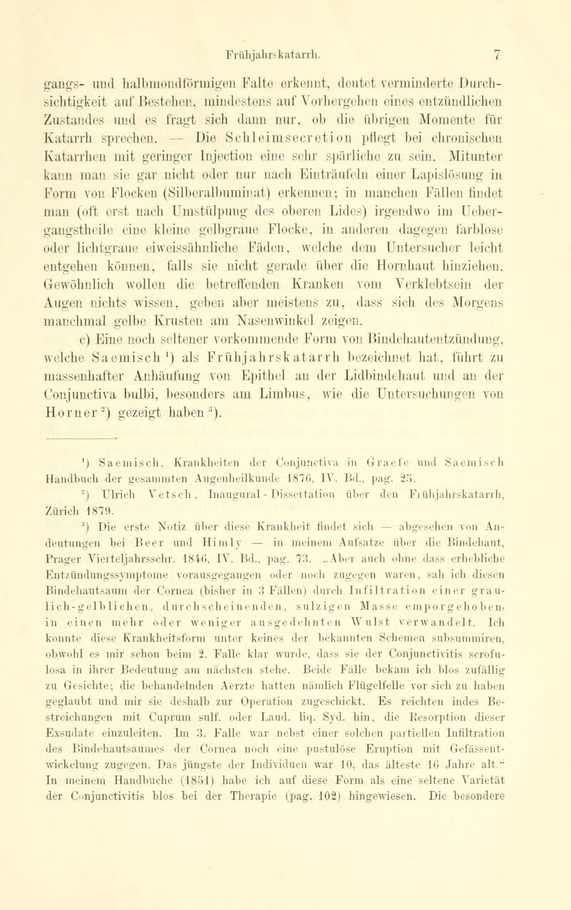 gangs- und halbmondförmigen Falte erkennt, deutel verminderte Durch- sichtigkeil auf Bestehen, mindestens auf Vorhergehen eines entzündlichen Zustandes und es fragt sieh dann nur. ob die übrigen Momente für Katarrh sprechen. Die Schleimsecretion pflegt bei chronischen Katarrhen mit geringer Lnjection eine sehr spärliche zu sein. Mitunter kann man sie gar nicht oder nur nach Einträufeln einer Lapislösimg in Form von Flocken (Silberalbuminat) erkennen; in manchen Fällen findet man (oft erst nach ümstülpung des oberen Lides) irgendwo im Oeber- gangstheile eine kleine gelbgraue Flocke, in anderen dagegen farblose oder lichtgraue eiweissähnliche Fäden, welche dem Ontersucher leicht entgehen können, falls sie nicht gerade über die Hornhaut hinziehen. Gewöhnlich wollen die betreffenden Kranken vom Verklebtsein der Augen nichts wissen, geben aber meistens zu, dass sich des Morgens manchmal gelbe Krusten am Nasenwinkel zeigen. c) Eine noch seltener vorkommende Form von Bindehautentzündung, welche Saemisch1) als Frühjahrskatarrh bezeichnet hat, führt zu massenhafter Anhäufung von Epithel an der Lidbindehaut und an ihr Conjunetiva bulbi, besonders am Limbus, wie die Untersuchungen von Homer2) gezeigt haben3). 1) Saemisch. Krankheiten der Conjunctiva in Graefe und Saemisch Handbuch der gesammten Augenheilkunde 1870. IV. Bd.. pag. 25. -) Ulrich Vetsch, Inaugural - Dissertation über den Frühjahrskatarrh, Zürich 1879. 3) Die erste Notiz über diese Krankheit findet sich — abgesehen von An- deutungen bei Beer und Himlv — in meinem Aufsatze über die Bindehaut, Prager Vierteljahrsschr. 1846, IV. Bd.. pag. 73. ..Aber auch ohne da>< erhebliche Entzündungssvniptome vorausgegangen oder noch zugegen waren, sah ich diesen Bindehautsaum der Cornea (bisher in 3 Fällen) durch Infiltration einer grau- lich-gelblichen, durchscheinenden, sulzigen Masse emporgehoben! in einen mehr oder weniger ausgedehnten Wulst verwandelt. Ich konnte diese Krankheitsform unter keines der bekannten Schemen suhsummiren, obwohl es mir schon beim 2. Falle klar wurde, dass sie der Conjunctivitis scrofu- losa in ihrer Bedeutung am nächsten stehe. Beide Fälle bekam ich blos zufällig zu Gesichte; die behandelnden Aerzte hatten nämlich Flügelfelle vor sich zu haben geglaubt und mir sie deshalb zur Operation zugeschickt. Es reichten indes Be- streichungen mit Cuprum sulf. oder Land. liq. Syd. hin. die Besorption dieser Exsudate einzuleiten. Im 3. Falle war nebst einer solchen partiellen Infiltration des Bindehautsaumes der Cornea noch eine pustulöse Eruption mit Gefässent- wickelung zugegen. Das jüngste der Individuen war 10. das älteste IG Jahre alt. In meinem Handbuche (1851) habe ich auf diese Form als eine seltene Varietät der Conjunctivitis blos bei der Therapie (pag. 102) hingewiesen. Die besondere