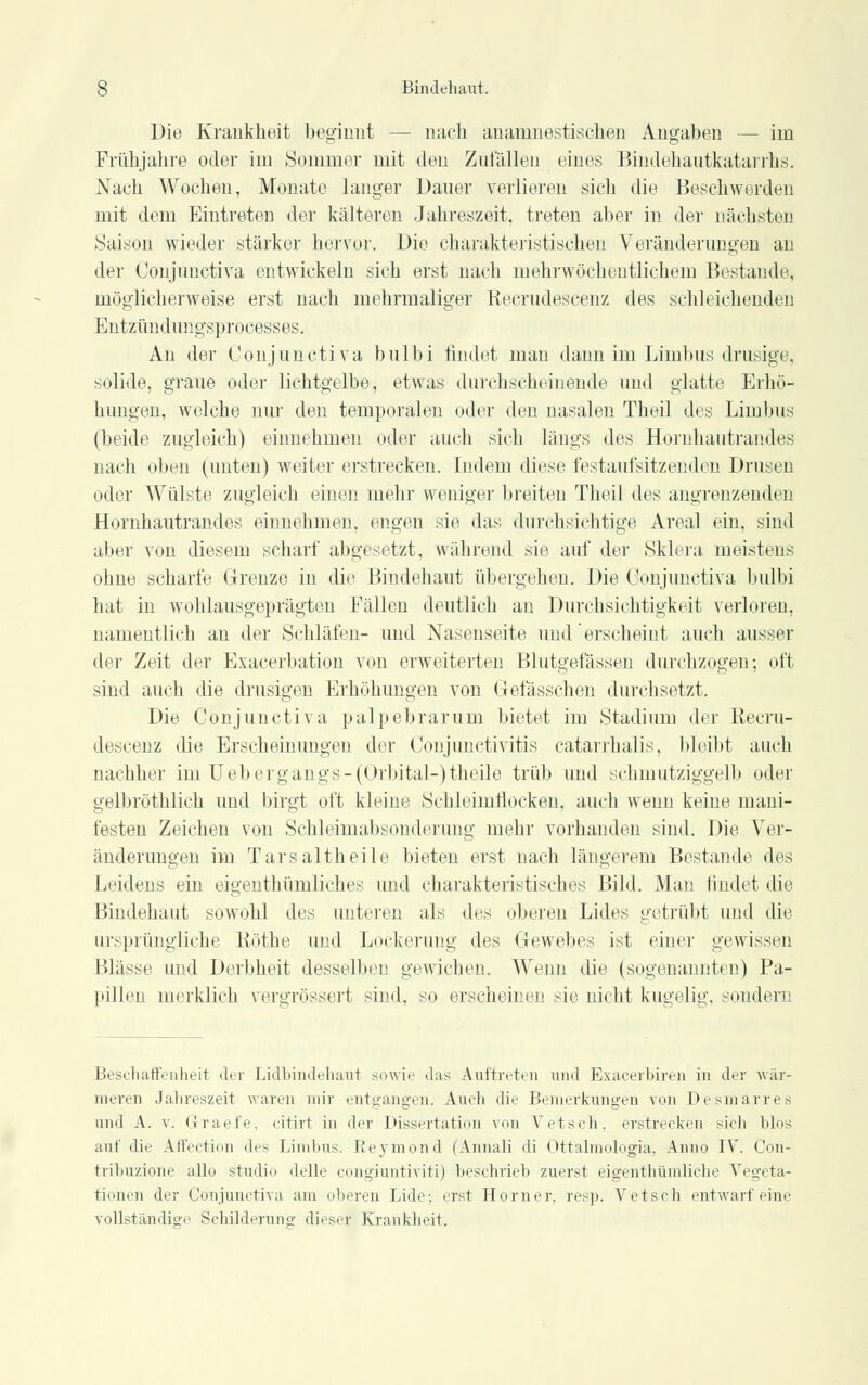 Die Krankheit beginnt — nach ananinestischen Angaben — im Frühjahre oder im Sommer mit den Zufällen eines Bindehautkatarrhs. Nach Wochen, Monate langer Dauer verlieren sich die Beschwerden mit dem Eintreten der kälteren Jahreszeit, treten aber in der nächsten Saison wieder stärker hervor. Die charakteristischen Veränderungen an der Conjunctiva entwickeln sich erst nach mehrwöcheutlichern Bestände, möglicherweise erst nach mehrmaliger Recrudescenz des schleichenden Entzündungsprocesses. An der Conjunctiva bulbi rindet man dann im Limbus drusige, solide, graue oder lichtgelbe, etwas durchscheinende und glatte Erhö- hungen, welche nur den temporalen oder den nasalen Theil des Limbus (beide zugleich) einnehmen oder auch sich längs des Hornhautrandes nach oben (unten) weiter erstrecken. Indem diese festaufsitzenden Drusen oder Wülste zugleich einen mehr weniger breiten Theil des angrenzenden Hornhautrandes einnehmen, engen sie das durchsichtige Areal ein, sind aber von diesem scharf abgesetzt, während sie auf der Sklera meistens ohne scharfe Grenze in die Bindehaut übergehen. Die Conjunctiva bulbi hat in wohlausgeprägten Fällen deutlich an Durchsichtigkeit verloren, namentlich an der Schläfen- und Nasenseite und erscheint auch ausser der Zeit der Exacerbation von erweiterten Blutgefässen durchzogen-, oft sind auch die drusigen Erhöhungen von Grefässchen durchsetzt. Die Conjunctiva palpebrarum bietet im Stadium der Recru- descenz die Erscheinungen der Conjunctivitis catarrhalis, bleibt auch nachher im Uebergangs-(Orbital-)theile trüb und schmutziggelb oder gelbröthlich und birgt oft kleine Schleimflocken, auch wenn keine mani- festen Zeichen von Schleimabsonderung mehr vorhanden sind. Die Ver- änderungen im Tarsaltheile bieten erst nach längerem Bestände des Leidens ein eigenthümliches und charakteristisches Bild. Man findet die Bindehaut sowohl des unteren als des oberen Lides getrübt und die ursprüngliche Röthe und Lockerung des Gewebes ist einer gewissen Blässe und Derbheit desselben gewichen. Wenn die (sogenannten) Pa- pillen merklich vergrössert sind, so erscheinen sie nicht kugelig, sondern Beschaffenheit der Lidbindehaut sowie 'las Auftreten und Exacerbiren in der wär- meren Jahreszeit waren mir entgangen. Auch die Bemerkungen von Desmarres und A. v. Graefe, citirt in der Dissertation von Vetsch. erstrecken sich blos auf die Affection des Limbus. Reymond (Annali di Ottalmologia, Anno IV. Con- trihuzione allo studio delle congiuntiviti) beschrieb zuerst eigentümliche Vegeta- tionen der Conjunctiva am oberen Lide; erst Homer, resp. Vetsch entwarf eine vollständige Schilderuno- dieser Krankheit.