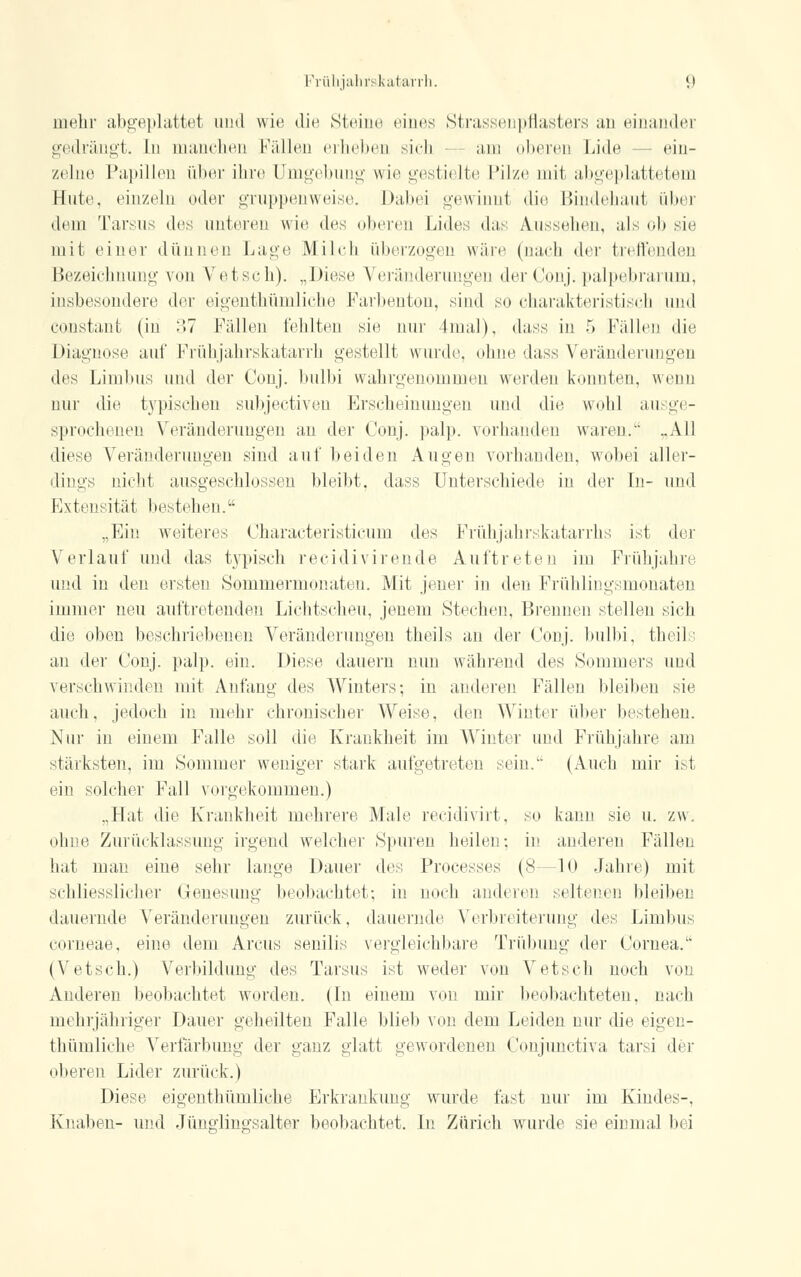 mehr abgeplattet und wie die Steine eines Strassenpflasters an einandei gedrängt. In manchen Fällen erheben sich am oberen Lide ein- zelne Papillen über ihre Umgebung wie gestielte Filze mit abgeplattetem Hute, einzeln oder gruppenweise. Dabei gewinnl die Bindehaut über dem Tarsus des nnieren wie des oberen Lides, das Aussehen, als ob sie mit einer dünnen Lage Milch überzogen wäre (nach der treffenden Bezeichnung von Vretsch). „Diese Veränderungen der Conj.palpebrarum, insbesondere der eigentümliche Farbenton, sind so charakteristisch und constant (in 37 Fällen fehlten sie nur 4mal), dass in 5 Fällen die Diagnose auf Frühjahrskatarrh gestellt wurde, ohne dass Veränderungen des Limbus und der Conj. bulbi wahrgenommen werden konnten, wenn nur die typischen subjeetiven Erscheinungen und die wohl ausge- sprochenen Veränderungen an der Conj. palp. vorhanden waren. ..All diese Veränderungen sind auf beiden Augen vorhanden, wobei aller- dings nicht ausgeschlossen bleibt, dass Unterschiede in der In- und Extensität bestehen. „Ein weiteres Characteristicum des Frühjahrskatarrhs ist der Verlauf und das typisch reeidivirende Auftreten im Frühjahre und in den ersten Sommermonaten. Mit jener in den Frühlingsmonaten immer neu auftretenden Lichtscheu, jenem Stechen, Brennen stellen sich die oben beschriebenen Veränderungen theils an der Conj. bulbi, theils an der Conj. palp. ein. Diese dauern nun während des Sommers und verschwinden mit Anfang des Winters; in anderen Fällen bleiben sie auch, jedoch in mehr chronischer Weise, den Winter über bestehen. Nur in einem Falle soll die Krankheit im Winter und Frühjahre am stärksten, im Sommer weniger stark aufgetreten sein. (Auch mir ist ein solcher Fall vorgekommen.) „Hat die Krankheit mehrere Male reeidivirt, so kann sie u. zw. ohne Zurücklassung irgend welcher Spuren heilen: in anderen Fällen hat man eine sehr lange Dauer des Processes (8—10 Jahre) mit schliesslicher Genesimg beobachtet; in noch andere)! seltenen bleiben dauernde Veränderungen zurück, dauernde Verbreiterung des Limbus corneae, eine dem Arcus senilis vergleichbare Trübung der Cornea. (Vetsch.) Verbildung des Tarsus ist weder von Vetsch noch von Anderen beobachtet worden. (In einem von mir beobachteten, nach mehrjähriger Dauer geheilten Falle blieb von dem Leiden nur die eigen- thümliche Verfärbung der ganz glatt gewordenen Conjunctiva tarsi der oberen Lider zurück.) Diese eigenthümliche Erkrankung wurde fast nur im Kindes-, Knaben- und Jünglingsalter beobachtet. In Zürich wurde sie einmal bei
