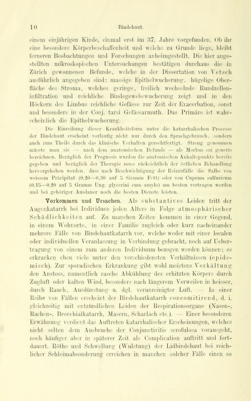einem einjährigen Kinde, einmal erst im 37. Jahre vorgefunden. Ob ihr eine besondere Körperbeschaffenheit und welche zu Grunde liege, bleibt ferneren Beobachtungen und Forschungen anheimgestellt. Die hier ange- stellten mikroskopischen Untersuchungen bestätigen durchaus die in Zürich gewonnenen Befunde, welche in der Dissertation von Vetsch ausführlich angegeben sind: massige Epithel Wucherung, hügelige Ober- fläche des Stroma, welches geringe, freilich wechselnde Rundzellen- infiltration und reichliche Bindegewebswucherung zeigt und in den Höckern des Limbus reichliche Gefässe zur Zeit der Exacerbation, sonst und besonders in der Conj. tarsi Gcfässarniuth. Das Primäre ist wahr- scheinlich die Epithelwucherung. Die Einreibung dieser Krankheitsform unter die katarrhalischen Processi der Bindehaut erscheint vorläufig nicht nur durch den Sprachgehrauch, sondern auch zum Theile durch das klinische Verhalten gerechtfertigt. Streng genommen müsste man sie - - nach dem anatomischen Befunde — als Morbus sui generis bezeichnen. Bezüglich der Prognosis wurden die anatomischen Anhaltspunkte bereits gegeben und bezüglich der Therapie muss rücksichtlich der örtlichen Behandlung hervorgehoben werden, dass nach Beschwichtigung der Reizzufälle die Salbe von weissem Präcipitat (0.20—0.30 auf b Gramm Fett) oder von Cuprum sulfuricum (0.15—0.20 auf 5 Gramm Ung. glycerini cum amylo) am besten vertragen werden und bei gehöriger Ausdauer noch die besten Dienste leisten. Vorkommen und Ursachen. Als substantives Leiden tritt der Augenkatarrh hei Individuen jeden Alters in Folge atmosphärischer Schädlichkeiten auf. Zu manchen Zeiten kommen in einer Gegend, in einem Wohnorte, in einer Familie zugleich oder kurz nacheinander mehren Fälle von Bindehautkatarrh vor. welche weder mit einer localen oder individuellen Veranlassung in Verbindung gebracht, noch auf Ueber- tragung von einem zum anderen Individuum bezogen werden können: es erkranken eben viele unter den verschiedensten Verhältnissen (epide- misch). Zur sporadischen Erkrankung gibt wohl meistens Verkältung den Anstoss. namentlich rasche Abkühlung des erhitzten Körpers durch Zugluft oder kalten Wind, besonders nach längerem Verweilen in heisser, durch Rauch, Ausdünstung u. dgl. verunreinigter Luft. In einer Reihe von Fällen erscheint der Bindehautkatarrh concomitirend, d. i. gleichzeitig mit entzündlichen Leiden der Respirationsorgane (Nasen-, Rachen-, Bronchialkatarrh. Masern. Scharlach etc.). - Einer besonderen Erwähnung verdient das Auftreten katarrhalischer Erscheinungen, wi Ich» s nicht selten dem Ausbruche der Conjunctivitis scrofulosa vorausgeht, noch häufiger aber in späterer Zeit als Complication auftritt und fort- dauert. Röthe und Schwellung (Wulstung) der Lidbindehaut bei reich- licher Schleiinabsonderung erreichen in manchen solcher Fälle einen so