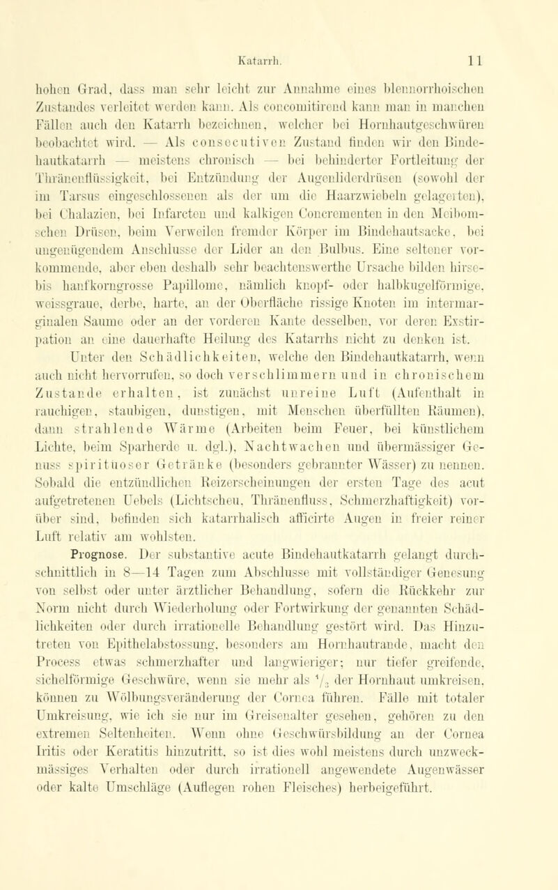 hohen Grad, dass man sehr leicht zur Annahme eines blennorrhoischen Ziistandes verleitet werden kam . Ms eoncomitirend kann man in manchen Fällen auch den Katarrh bezeichnen, wilder bei Hornhautgeschwüren beobachtet wird. -- Als consecutiven Zustand finden wir den Binde- hautkatarrh - - meistens chronisch bei behinderter Fortleitung der Thränenflüssigkeit, bei Entzündung der Augenüderdrüsen (sowohl der im Tarsus eingeschlossenen als der um die Haarzwiebeln gelagi I n), bei Chalazien, bei Infarcten und kalkigen Concrementen in den Meibom- schen Drüsen, beim Verweilen fremder Körper im Bindehautsacke, bei ungenügendem Anschlüsse der Lider an den Bulbus. Eine seltener vor- kommende, alter eben deshalb sein beachtenswerthe Ursache bilden hin - bis hanfkorngrosse Papillome, nämlich knöpf- oder halbkugelförmige, weissgraue, derbe harte, an der Oberfläche rissige Knoten im intermar- ginalen Saume oder an der vorderen Kante desselben, vor deren Exstir- pation an eine dauerhafte Heilung des Katarrhs nicht zu denken ist. Unter den Schädlichkeiten, welche den Bindehautkatarrh, wenn auch nicht hervorrufen, so doch verschlimmern und in chronischem Zustande erhalten, ist zunächst unreine Luft (Aufenthalt in rauchigen, staubigen, dunstigen, mit Menschen überfüllten Käuinen). dann strahlende Wärme (Arbeiten beim Feuer, bei künstlichem Lichte, beim Sparherde u. dgl.), Nachtwachen und übermässiger Ge- nus- spiritüoser Getränke (besonders gebrannter Wässer) zu nennen. Sobald die entzündlichen Keizerscheimmgen der ersten Tage des acut aufgetretenen Uebels (Lichtscheu. Thränenfluss. Schmerzhaftigkeit) vor- über sind, befinden sieh katarrhalisch afficirte Augen in freier reiner Luft relativ am wohlsten. Prognose. Der Substantive acute Bindehautkatarrh gelangt durch- schnittlich in 8—14 Tagen zum Abschlüsse mit vollständig! r Genesung von selbst oder unter ärztlicher Behandlung, sofern die Rückkehr zur Norm nicht durch Wiederholung oder Fortwirkung der genannten Schäd- lichkeiten oder durch irrationelle Behandlung gestört wird. Das Hinzu- treten von Epithelabstossung, besonders am Hornhautrande, macht den Process etwas schmerzhafter und langwieriger; nur tiefer greifende. sichelförmige Geschwüre, wenn sie mehr als */3 der Hornhaut umkreisen, können zu Wölbungsveränderung der Cornea führen. Fälle mit totaler Umkreisung, wie ich sie nur im Greisenalter gesehen, gehören zu den extremen Seltenheiten. Wenn ohne Geschwürsbildimg an der Cornea Iritis oder Keratitis hinzutritt, so i-t dies wohl meistens durch unzweck- mässiges Verhalten oder durch irrationell angewendete Augenwässer oder kalte Umschläge (Auflegen rohen Fleisches) herbeigeführt.