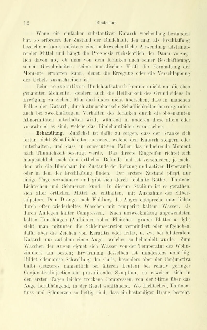 Wenn ein einfacher substantiver Katarrh wochenlang bestanden hat, so erfordert der Zustand der Bindehaut, den man als Erschlaffung bezeichnen kann, meistens eine mehrwöchentliche Anwendung adstringi- render Mittel und hängt die Prognosis rücksichtlich der Dauer vorzüg- lich davon ab, ob man von dorn Kranken nach seiner Beschäftigung, seinen Gewohnheiten, seiner moralischen Kraft die Fernhaltung der Momente erwarten kann, denen die Erregung oder die Verschleppung des Uebels zuzuschreiben ist. Heim consecutiven Bindehautkatarrh kommen nicht nur die eben genannten Momente, sondern auch die Heilbarkeit des Grundleidens in Erwägung zu ziehen. Man darf indes nicht übersehen, dass in manchen Fällen der Katarrh, durch atmosphärische Schädlichkeiten hervorgerufen, auch bei zweckmässigem Verhalten des Kranken durch die obgenannten Abnormitäten unterhalten wird, während in anderen diese allein oder vorwaltend es sind, welche das Bindehautleiden verursachen. Behandlung. Zunächst ist dafür zu sorgen, dass der Kranke sich fortan nicht Schädlichkeiten aussetze, welche den Katarrh steigern oder unterhalten, und dass in consecutiven Fällen das inducirende Moment nach Thunlichkeit beseitigt werde. Das directe Eingreifen richtet sich hauptsächlich nach dem örtlichen Befunde und ist verschieden, je nach- dem wir die Bindehaut im Zustande der Reizung und activen Hyperämie oder in dem der Erschlaffung finden. Der erstere Zustand pflegt nur einige Tage anzudauern und gibt sich durch lebhafte Röthe, Thränen, Lichtscheu und Sehmerzen kund. In diesem Stadium ist es gerathen, sich aller örtlichen Mittel zu enthalten, mit Ausnahme des Silber- salpeters. Dem Drange nach Kühlung des Auges entspreche man lieber durch öfter wiederholtes Waschen mit temperirt kaltem Wasser, als durch Auflegen kalter Compressen. Nach unzweckmässig angewendeten kalten Umschlägen (Aufbinden rohen Fleisches, grüner Blätter u. dgl.) sieht man mitunter die Schleimsecretion vermindert oder aufgehoben, dafür aber die Zeichen von Keratitis oder Iritis, u. zw. bei bilateralem Katarrh nur auf dem einen Auge, welches so behandelt wurde. Zum \\',i chen der Augen eignet sich Wasser von der Temperatur des Wohn- zimmers am besten-, Erwärmung desselben ist mindestens unnöthig. Bildet ödematöse Schwellung der Cutis, besonders aber der Conpin ctiva bulbi (letzteres namentlich bei älteren Leuten) bei relativ geringer Conjunctivalinjection ein prävalirendes Symptom, so erweisen sich in den ersten Tagen leichte trockene Compressen. von der Stirae über das Auge herabhängend, in der Regel wohlthuend. Wo Lichtscheu, Thränen- fluss und Schmerzen so heftig sind, dass ein beständiger Drang besteht,