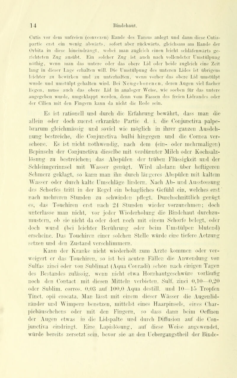 Cutis vor dem unfreien (convexen) Rande des Tarsus anlegt und dann diese Cutis- partie erst ein wenig abwärts, sofort aber rückwärts, gleichsam am Rande der Orbita in diese hineindrängt, wobei man zugleich einen leicht schläfenwärts ge- richteten Zug ausübt. Ein solcher Zug ist auch nach vollendeter Umstülpung nöthig, wenn man das untere oder das obere Lid oder beide zugleich eine Zeit lang in dieser Lage erhalten will. Die Umstülpung des unteren Lides ist übrigens lichter zu bewirken und zu unterhalten, wenn vorher das obere Lid umstülpt wurde und umstülpt gehalten wird. Bei Neugeborenen, deren Augen viel flacher liegen, muss auch das obere Lid in analoger Weise, wie soeben für das untere angegeben wurde, umgeklappt werden, denn vom Fassen des freien Lidrandes oder der Cilien mit den Fingern kann da nicht die Rede sein. Es ist rationell und durch dir Erfahrung bewährt, dass man die allein oder doch zuerst erkrankte Partie d. i. die Conjunetiva palpe- brarum gleichmässig und soviel wie möglich in ihrer ganzen Ausdeh- nung bestreiche, die Conjunetiva bulbi hingegen und die Cornea ver- schone. Es ist nicht nothwendig, nach dem (ein- oder mehrmaligen) Bepinseln der Conjunetiva dieselbe mit verdünnter Milch oder Kochsalz- lösung zu bestreichen; das Abspülen der trüben Flüssigkeit und der Schleimgerinnsel mit Wasser genügt. Wird alsdann über heftigeren Sehmerz geklagt, so kann man ihn durch längeres Abspülen mit kaltem Wasser oder durch kalte Umschlage lindern. Nach Ab- und Ausstossung des Schorfes tritt in der Kegel ein behagliches Gefühl ein. welches erst' nach mehreren Stunden zu schwinden pflegt. Durchschnittlich genügt es, das Touchiren erst nach 24 Stunden wieder vorzunehmen; doch unterlasse man nicht, vor jeder Wiederholung die Bindehaut durchzu- mustern, ob sie nicht da oder dort noch mit einem Schorfe belegt, oder doch wund (bei leichter Berührung oder beim Umstülpen blutend) erscheine. Das Touchiren einer solchen Stelle würde eine tiefere Aetzung setzen und diu Zustand verschlimmern. Kann der Kranke nicht wiederholt zum Arzte kommen oder ver- weigert er das Touchiren. so ist bei acuten Fällen die Anwendung von Sulfas zinci oder von Sublimat (Aqua Conrad)) schön nach einigen Tagen des Bestandes zulässig, wenn nicht etwa Hornhautgeschwüre vorläufig noch den Contact mit diesen Mitteln verbieten. Sulf. zinci 0,10—0,20 oder Sublim, corros. 0,03 auf 100,0 Aqua, destill, und 10—15 Tropfen Tinct. opii crocata. Man lässt mit ein» in dieser Wässer die Augenlid- ränder und Wimpern benetzen, mittelst eines Haarpinsels, eines Char- piebäuschchens oder mit den Fingern, so dass dann beim Oeffnen der Augen etwas in die Lidspalte und durch Diffusion auf die Con- junetiva eindringt. Eine Lapislösung, auf diese Weise augewendet, würde bereits zersetzt sein, bevor sie an den Uebergangstheil der Binde-