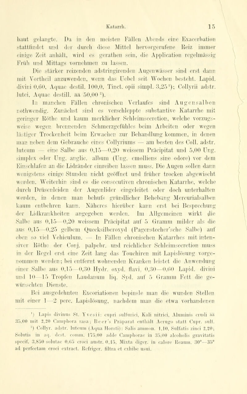 haut gelangte. Da in den meisten Fällen Abends eine Exacerbation stattfindet und der durch diese Mittel hervorgerufene Reiz immer einige Zeit anhält, wird es gerathen sein, die Application regelmässig Früh und Mittags vornehmen zu lassen. Die stärker reizenden adstringirenden Augenwässer sind erst dann mit Vortheil anzuwenden, wenn das Uebel seit Wochen besteht. Lapid. divini 0,60, Aquac destil. 100,0. Tinct. opii simpl. 3,25'); Collyrii adstr. lutei, Aquae destill, ää 50,00-). In manchen Fällen chronischen Verlaufes sind Au gen salben nothwendig. Zunächst sind es verschleppte Substantive Katarrhe mit geringer Röthe und kaum merklicher Schlermsecretion, welche vorzugs- weise wegen brennenden Schmerzgefühles beim Arbeiten oder wegen lästiger Trockenheit beim Erwachen zur Behandlung kommen, in denen man neben dem Gebrauche eines Collyriums — am besten des Coli, adstr. luteum -- eine Salbe aus 0,15—0,20 weissem Präcipitat und 5,00 Ung. simplex oder Ung. anglic. album (Ung. emolliens sine odore) vor dem Einschlafen an die Lidränder einreiben lassen muss. Die Augen sollen dann wenigstens einige Stunden nicht geöffnet und früher trocken abgewischt werden. Weiterhin sind es die consecutiven chronischen Katarrhe, welche durch Drüsenleiden der Augenlider eingeleitet oder doch unterhalten werden, in denen man behufs gründlicher Behebung Mercurialsalben kaum entbehren kann. Näheres hierüber kann erst bei Besprechung der Lidkrankheiten angegeben werden. Im Allgemeinen wirkt die Salbe aus 0,15—0,20 weissem Präcipitat auf 5 Gramm milder als die aus 0,15—0,25 gelbem Quecksilberoxyd (Pagenstecher'sche Salbe) auf eben so viel Vehiculum. - - In Fällen chronischen Katarrhes mit inten- siver Röthe der Conj. palpebr. und reichlicher Schleimsecretion muss in der Regel erst eine Zeit lang das Touchiren mit Lapislösung vorge- nommen werden; bei entfernt wohnenden Kranken leistet die Anwendung einer Salbe aus 0,15—0,30 Hydr. oxyd. tiavi, 0,30—0,60 Lapid. divini und 10—15 Tropfen Laudanum liq. Syd. auf 5 Gramm Fett die ge- wünschten Dienste. Bei ausgedehnten Excoriationen bepinsle man die wunden Stellen mit einer 1—2 perc. Lapislösimg, nachdem man die etwa vorhandenen ') Lapis divinus St. Yvesii: cupri suliuiici, Kali nitrici, Aluminis crudi ää 35,00 mit 2.20 Camphora rasa; Beer's Präparat enthalt Aerugo statt Cupr. sulf. ') Collyr. adstr. luteum (Aqua Horsti): Salis ammon. 1.10. Sulfatis zinci 2,20; Solutis in aq. dest. comm. 175,00 adde Camphorae in 35,00 alcoholis gravitatis speeif. 3,850 solutae 0,65 croci anstr. 0,15. Mixta diger. in calore Reaum. 30°—35° ad perfeetam croci extract. Refriger. filtra et exhibe usui.