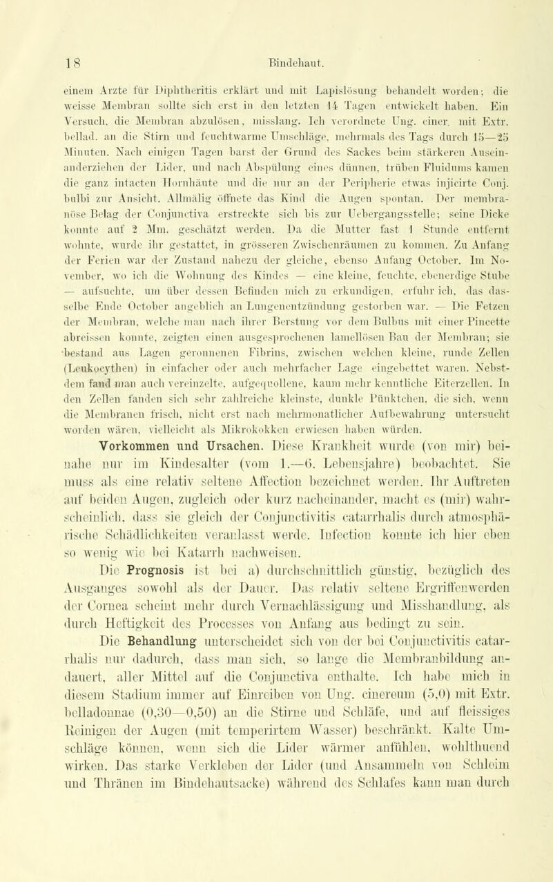 einem Arzte für Diphtheritis erklärt und mit Lapislösung behandelt worden-. die weisse Membran sollte sich erst in den letzten !i Tagen entwickelt haben. Ein Versuch, die Membran abzulösen, misslang. Ich verordnete Ung. einer, mit Extr. beilad. an die Stirn und feuchtwarme Umschläge, mehrmals des Tags durch lö—25 Minuten. Nach einigen Tagen barst der Grund des Sackes beim stärkeren Ausein- anderziehen der Lider, und nach Abspühmg eines dünnen, trüben Fluidums kamen die ganz intacten Hornhäute und die nur an der Peripherie etwas injicirte Conj. bulbi zur Ansicht. Alhnälig öffnete das Kind die Augen spontan. Der membra- nöse Belag der Conjunctiva erstreckte sich bis zur Übergangsstelle; seine Dicke konnte auf 2 Mm. geschätzt werden. Da die Mutter fast 1 Stunde entlernt wohnte, wurde ihr gestattet, in grösseren Zwischenräumen zu kommen. Zu Anfang der Ferien war der Zustand nahezu der gleiche, ebenso Anfang October. Im No- vember, wo ich die Wohnung des Kindes — eine kleine, feuchte, ebenerdige Stube - aufsuchte, um über dessen Befinden mich zu erkundigen, erfuhr ich, das das- selbe Ende October angeblich an Lungenentzündung gestorben war. — Die Fetzen der Membran, welche man nach ihrer Berstung vor dem Bulbus mit einer Pincette abreissen konnte, zeigten einen ausgesprochenen lamellösen Bau der Membran; sie bestand aus Lagen geronnenen Fibrins, zwischen welchen kleine, runde Zellen (Leukuej'then) in einfacher oder auch mehrfacher Lage eingebettet waren. Nebst- deni fand man auch vereinzelte, aufgequollene, kaum mehr kenntliche Eiterzellen. In den Zellen fanden sieh sehr zahlreiche kleinste, dunkle Pünktchen, die sich, wenn die Membranen frisch, nicht erst nach mehrmonatlicher Aulbewahrung untersucht worden wären, vielleicht als Mikrokokken erwiesen haben würden. Vorkommen und Ursachen. Diese Krankheit wurde (von mir) bei- nahe nur im Kindesalter (vom 1.—6. Lebensjahre) beobachtet. Sie muss als eine relativ seltene Affection bezeichnet werden. Ihr Auftreten auf beiden Augen, zugleich oder kurz nacheinander, macht es (mir) wahr- scheinlich, dass sie gleich der Conjunctivitis catarrhalis durch atmosphä- rische Schädlichkeiten veranlasst werde. Infection konnte ich hier eben so wenig wie bei Katarrh nachweisen. Die Prognosis ist bei a) durchschnittlich günstig, bezüglich des Ausganges sowohl als der Dauer. Das relativ seltene Ergriffenwerden der Cornea scheint mehr durch Vernachlässigung und Misshandlung, als durch Heftigkeit des Processes von Anfang aus bedingt zu sein. Die Behandlung unterscheidet sich von der bei Conjunctivitis catar- rhalis nur dadurch, dass man sich, so lange die Membranbildung an- dauert, aller Mittel auf die Conjunctiva enthalte. Ich habe mich in diesem Stadium immer auf Einreiben von Ung. cinereum (5,0) mit Extr. belladounae (0,30—0,50) an die Stirne und Schläfe, und auf fleissiges Reinigen der Augen (mit temperirtem Wasser) beschränkt. Kalte Um- schläge können, wenn sich die Lider wärmer anfühlen, wohlthucnd wirken. Das starke Verkleben der Lider (und Ansammeln von Schleim und Thränen im Bindehautsacke) während des Schlafes kann man durch