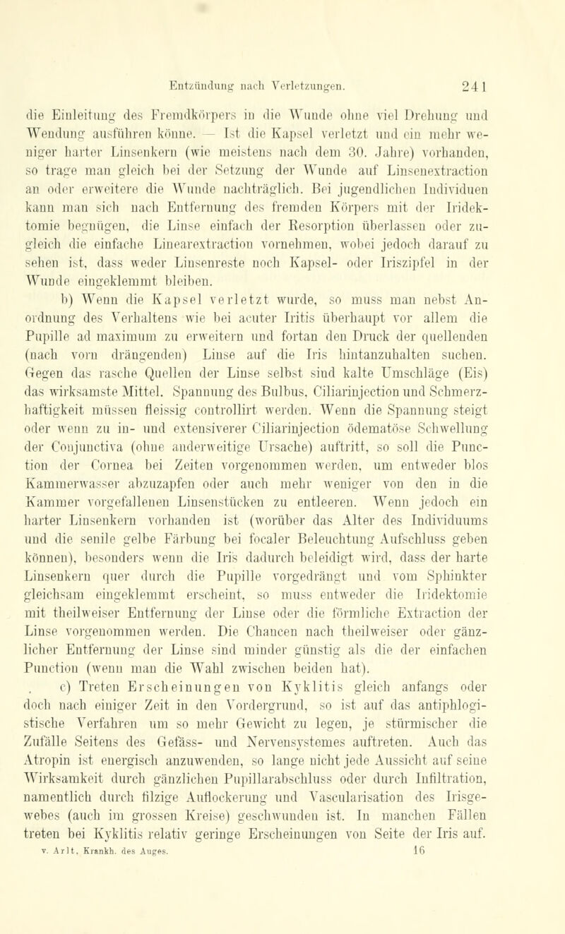 die Einleitung des Fremdkörpers in die Wunde ohne viel Drehung und Wendung ausführen könne. [st die Kapsel verletzt und ein mehr we- niger harter Linsenkern (wie meistens nach dem 30. Jahre) vorhanden, so trage man gleich bei der Setzung der Wunde auf Linsenextraction an oder erweitere die Wunde nachträglich. Bei jugendlichen Individuen kann man sich nach Entfernung des fremden Körpers mit der Iridek- tomie begnügen, die Linse einfach der Kesorption überlassen oder zu- gleich die einfache Linearextractiou vornehmen, wobei jedoch darauf zu sehen ist, dass weder Linsenreste noch Kapsel- oder Iriszipfel in der Wunde eingeklemmt bleiben. b) Wenn die Kapsel verletzt wurde, so muss man nebst An- ordnung des Verhaltens wie bei acuter Iritis überhaupt vor allem die Pupille ad maximum zu erweitern und fortan den Druck der quellenden (nach vom drängenden) Linse auf die Iris hintanzuhalten suchen. Gegen das rasche Quellen der Linse selbst sind kalte Umschläge (Eis) das wirksamste Mittel. Spannung des Bulbus, Ciliarinjection und Schmerz- haftigkeit müssen fleissig contfollirt werden. Wenn die Spannung steigt oder wenn zu in- und extensiverer Ciliarinjection ödematöse Schwellung der Conjunctiva (ohne anderweitige Ursache) auftritt, so soll die Punc- tion der Cornea bei Zeiten vorgenommen werden, um entweder blos Kammerwasser abzuzapfen oder auch mehr weniger von den in die Kammer vorgefallenen Linsenstücken zu entleeren. Wenn jedoch ein harter Linsenkern vorhanden ist (worüber das Alter des Individuums und die senile gelbe Färbung bei focaler Beleuchtung Aufschluss geben können), besonders wenn die Iris dadurch beleidigt wird, dass der harte Linsenkern quer durch die Pupille vorgedrängt und vom Sphinkter gleichsam eingeklemmt erscheint, so muss entweder die Iridektomie mit theilweiser Entfernung der Linse oder die förmliche Extraction der Linse vorgenommen werden. Die Chancen nach theilweiser oder gänz- licher Entfernung der Linse sind minder günstig als die der einfachen Punction (wenn man die Wahl zwischen beiden hat). c) Treten Erscheinungen von Kyklitis gleich anfangs oder doch nach einiger Zeit in den Vordergrund, so ist auf das antiphlogi- stische Verfahren um so mehr Gewicht zu legen, je stürmischer die Zufälle Seitens des Gefäss- und Nervensystenies auftreten. Auch das Atropin ist energisch anzuwenden, so lange nicht jede Aussicht auf seine Wirksamkeit durch gänzlichen Pupillarabschluss oder durch Infiltration, namentlich durch filzige Auflockerung und Vaskularisation des Irisge- webes (auch im grossen Kreise) geschwunden ist. In manchen Fällen treten bei Kyklitis relativ geringe Erscheinungen von Seite der Iris auf. v. Ar lt. Krankh. des Auges. 16