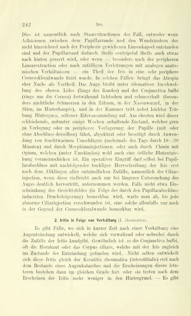 Dies ist namentlich nach Staarextractionen der Fall, entweder wenn Adhäsionen zwischen dem Pupillarrande und den Wundrändern der nicht hinreichend nach der Peripherie gewichenen Linsenkapsel entstanden sind und der Pupillarrand dadurch theils centripetal theils auch etwas nach hinten gezerrt wird, oder wenn -- besonders nach der peripheren Linearextraction oder nach zufälligen Verletzungen mit analogen anato- mischen Verhältnissen ■ ein Theil der Iris in eine sehr periphere Corneoskleralwunde fixirt wurde. In solchen Fällen bringt das Atropin eher Nach- als Vortheil. Das Auge bleibt unter ödematöser Anschwel- lung des oberen Lides (längs des Randes) und der Conjimctiva bulbi (rings um die Cornea) fortwährend lichtscheu und schmerzhaft (beson- ders nächtliche Schmerzen in den Zähnen, in der Nasenwurzel, in der Stirn, im Hinterhaupte), und in der Kammer tritt nebst leichter Trü- bung Bluterguss, seltener Eiteransammlung auf. Am ehesten wird dieser schleichende, mitunter einige Wochen anhaltende Zustand, welcher gern zu Verlegung oder zu peripherer Verlagerung der Pupille (mit oder ohne Abschluss derselben) führt, altgekürzt oder beseitigt durch Anwen- dung von feuchtwarmen Umschlägen (mehrmals des Tags durch 10 — 30 Minuten) und durch Morphiuminjectionen oder auch durch Chinin mit Opium, welchen (unter Umständen) wohl auch eine örtliche Blutentzie- hung vorauszuschicken ist. Ein operativer Eingriff darf selbst bei Pnpil- larabschluss mit nachfolgender buckliger Hervortreibung der Iris erst nach dem Abklingen aller entzündlichen Zufälle, namentlich der Ciliar- injection, wenn diese vielleicht auch nur bei längerer Untersuchung des Auges deutlich hervortritt, unternommen werden. Falls nicht etwa Ein- schränkung des Gesichtsfeldes (in Folge der durch den Pupillarabschluss inducirten Drucksteigerung) bemerkbar wird, warte man ab, bis jede abnorme Ciliarinjection verschwunden ist, eine solche allenfalls nur noch in der Gegend der Corneoskleralwunde bemerkbar wird. 2. Iritis in Foige von Verkältung (I. rheumatica). Es gibt Fälle, wo sich in kurzer Zeit nach einer Verkältung eine Augentzündung entwickelt, welche sich vorwaltend oder nebenbei durch die Zufälle der Iritis kundgibt. Gewöhnlich ist es die Conjimctiva bulbi, oft die Hornhaut oder das Corpus ciliare, welche mit der Iris zugleich im Zustande der Entzündung gefunden wird. Nicht selten entwickelt sich diese Iritis gleich der Keratitis rheumatica (interstitialis) erst nach dem Bestände eines Augenkatarrhes und die Erscheinungen dieses letz- teren bestehen dann im gleichen Grade fort oder sie treten nach dem Erscheinen der Iritis mehr weniger in den Hintergrund. — Es gibt