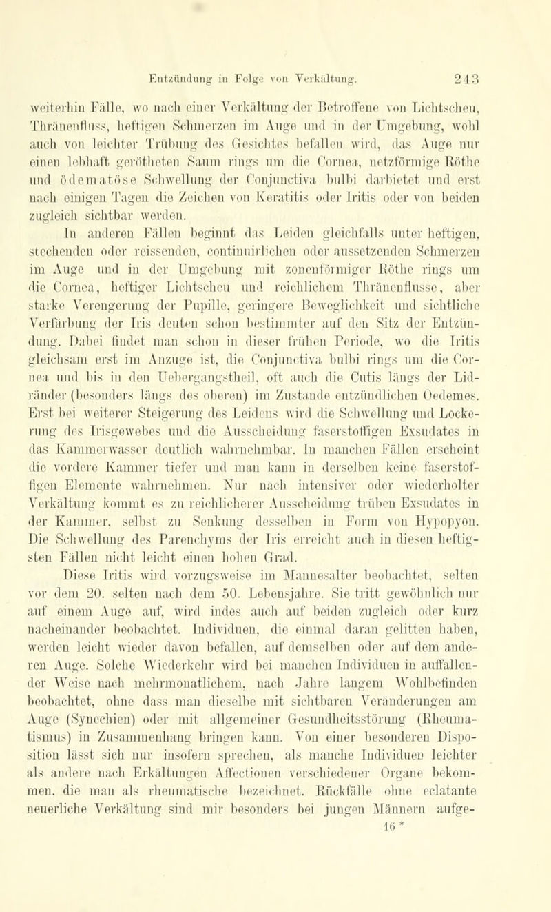 weiterhin Fälle, wo nach einer Verkältung der Betroffene von Lichtscheu, Thränenflnss, heftigen Schmerzen im Auge und in der Umgebung, wohl auch von Leichter Trübimg des Gesichtes befallen wird, das Auge nur einen lebhaft gerötheten Saum rings um die Cornea,, netzförmige Röthe und ödematöse Schwellung der Conjunctiva bulbi darbietet und erst, nach einigen Tagen die Zeichen von Keratitis oder Iritis oder von beiden zugleich sichtbar werden. In anderen Fällen beginnt das Leiden gleichfalls unter heftigen, stechenden oder reissenden, continuirlichen oder aussetzenden Schmerzen im Auge und iu der Umgebung mit zonenförmiger Röthe rings um die Cornea, heftiger Lichtscheu und. reichlichem Thränenflusse, aber starke Verengerung der Pupille, geringere Beweglichkeit und sichtliche Verfärbung der Iris deuten schon bestimmter auf den Sitz der Entzün- dung. Dabei findet man schon in dieser frühen Periode, wo die Iritis gleichsam erst im Anzüge ist, die Conjunctiva bulbi rings um die Cor- nea und bis iu den Uebergangstheil, oft auch die Cutis längs der Lid- ränder (besonders längs des oberen) im Zustande entzündlichen Oedemes. Erst bei weiterer Steigerung des Leidens wird die Schwellung und Locke- rung des Irisgewebes und die Ausscheidung faserstoffigen Exsudates in das Kammerwasser deutlich wahrnehmbar. In manchen Fällen erscheint die vordere Kammer tiefer und mau kann in derselben keine faserstof- figen Elemente wahrnehmen. Nur nach intensiver oder wiederholter Verkältung kommt es zu reichlicherer Ausscheidung trüben Exsudates in der Kammer, selbst zu Senkung desselben in Form von Hypopyon. Die Schwellung des Parenchyms der Iris erreicht auch in diesen heftig- sten Fällen nicht leicht einen hohen Grad. Diese Iritis wird vorzugsweise im Mannesalter beobachtet, selten vor dem 20. selten nach dem 50. Lebensjahre. Sie tritt gewöhnlich nur auf einem Auge auf, wird indes auch auf beiden zugleich oder kurz nacheinander beobachtet. Individuen, die einmal daran gelitten haben, werden leicht wieder davon befallen, auf demselben oder auf dem ande- ren Auge. Solche Wiederkehr wird bei manchen Individuen in auffallen- der Weise nach mehrmonatlichem, nach Jahre langem Wohlbefinden beobachtet, ohne dass man dieselbe mit sichtbaren Veränderungen am Auge (Synechien) oder mit allgemeiner Gesundheitsstörung (Rheuma- tismus) in Zusammenhang bringen kann. Von einer besonderen Dispo- sition lässt sich nur insofern sprechen, als manche Individuen leichter als andere nach Erkältungen Affectiouen verschiedener Organe bekom- men, die man als rheumatische bezeichnet. Rückfälle ohne eclatante neuerliche Verkältung sind mir besonders bei jungen Männern aufge- 16*