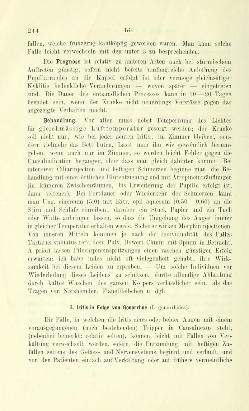 fallen, welche frühzeitig kahlköpfig geworden waren. Man kann solche Fälle leicht verwechseln mit den unter 3 zu besprechenden. Die Prognose ist relativ zu anderen Arten auch bei stürmischem Auftreten günstig, sofern nicht bereits umfangreiche Anlöthung des Pupillarrandes an die Kapsel erfolgt ist oder vermöge gleichzeitiger Kyklitis bedenkliche Veränderungen — wovon später — eingetreten sind. Die Dauer des entzündlichen Processes kann in 10—20 Tagen beendet sein, wenn der Kranke nicht neuerdings Verstösse gegen das angezeigte Verhalten macht. Behandlung. Vor allen muss nebst Temperirung des Lichtes für gleichmässige Lufttemperatur gesorgt werden; der Kranke soll nicht nur, wie bei jeder acuten Iritis, im Zimmer bleiben, son- dern vielmehr das Bett hüten. Lässt man ihn wie gewöhnlich herum- gehen, wenn auch nur im Zimmer, so werden leicht Fehler gegen die Causalindication begangen, ohne dass man gleich dahinter kommt. Bei intensiver Ciliarinjection und heftigen Schmerzen beginne man die Be- handlung mit einer örtlichen Blutentziehung und mit Atropineinträuflungen (in kürzeren Zwischenräumen, bis Erweiterung der Pupille erfolgt ist, dann seltener). Bei Fortdauer oder Wiederkehr der Schmerzen kann man Ung. cinereum (5,0) mit Extr. opii aquosum (0,50 — 0,60) an die Stirn und Schläfe einreiben, darüber ein Stück Papier und ein Tuch oder Watte anbringen lassen, so dass die Umgebung des Auges immer in gleicher Temperatur erhalten werde. Sicherer wirken Morphininjectionen. Von inneren Mitteln kommen je nach der Individualität des Falles Tartarus stibiatus refr. dosi, Pulv. Doweri, Chinin mit Opium in Betracht. A priori lassen Pilocarpineinspritzungeu einen raschen günstigen Erfolg erwarten; ich habe indes nicht oft Gelegenheit gehabt, ihre Wirk- samkeit bei diesem Leiden zu erproben. - - Um solche Individuen vor Wiederholung dieses Leidens zu schützen, dürfte allmälige Abhärtung durch kaltes Waschen des ganzen Körpers verlässlicher sein, als das Tragen von Netzhemden, Flanellleibchen u. dgl. 3. Iritis in Folge von Gonorrhoe (I. gonorrhoica). Die Fälle, in welchen die Iritis eines oder beider Augen mit einem vorausgegangenen (noch bestehenden) Tripper in Causalnexus steht, (nebenbei bemerkt: relativ selten), können leicht mit Fällen von Ver- kältung verwechselt werden, sofern die Entzündung mit heftigen Zu- fällen seitens des Gefäss- und Nervensystems beginnt und verläuft, und von den Patienten einfach auf Verkältung oder auf frühere vermeintliche