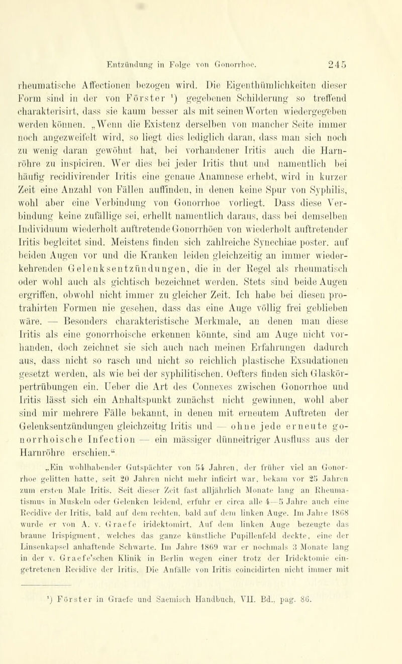 rheumatische Affectionen bezogen wird. Die Eigentümlichkeiten dieser Form sind in der von Förster ') gegebenen Schilderung so treffend charakterisirt, dass sin kaum besser als mit seinen Worten wiedergegeben werden können. „Wenn die Existenz derselben von mancher Stute immer noch angezweifelt wird, so liegt dies lediglich daran, dass man sich noch zu wenig daran gewöhnt hat, bei vorhandener Iritis auch die Harn- röhre zu inspiciren. Wer dies bei jeder Iritis tliut und namentlich bei häutig reeidivirender Iritis eine genaue Anamnese erhebt, wird in kurzer Zeit eine Anzahl von Fällen auffinden, in denen keine Spur von Syphilis, wohl aber eine Verbindung- von Gonorrhoe vorliegt. Dass diese Ver- bindung keine zufällige sei, erhellt namentlich daraus, dass bei demselben Individuum wiederholt auftretende Gonorrhöen von wiederholt auftretender Iritis begleitet sind. Meistens finden sich zahlreiche Synechiae poster. auf beiden Augen vor und die Kranken leiden gleichzeitig an immer wieder- kehrenden Gelenksentzündungen, die in der Kegel als rheumatisch oder wohl auch als gichtisch bezeichnet werden. Stets sind beide Augen ergriffen, obwohl nicht immer zu gleicher Zeit. Ich habe bei diesen pro- trähirten Formen nie gesehen, dass das eine Auge völlig frei geblieben wäre. - - Besonders charakteristische Merkmale, an denen man diese Iritis als eine gonorrhoische erkennen könnte, sind am Auge nicht vor- handen, doch zeichnet sie sich auch nach meinen Erfahrungen dadurch aus, dass nicht so rasch und nicht so reichlich plastische Exsudationen gesetzt werden, als wie bei der syphilitischen. Oefters finden sich Glaskör- pertrübungen ein. Ueber die Art des Connexes zwischen Gonorrhoe und Litis lässt sich ein Anhaltspunkt zunächst nicht gewinnen, wohl aber sind mir mehrere Fälle bekannt, in deneu mit erneutem Auftreten der Gelenksentzündungen gleichzeitig Iritis und — ohne jede erneute go- norrhoische Infection— ein massiger dünneitriger Ausfluss aus der Harnröhre erschien. ,.Ein wohlhabender Gutspächter von 54 Jahren, der früher viel an Gonor- rhoe gelitten hatte, seit 20 Jahren nicht mehr inficirt war, bekam vor 25 Jahren zum ersten Male Iritis. Seit dieser Zeit fast alljährlich Monate lang an Rheuma- tismus in Muskeln oder Gelenken leidend, erfuhr er circa alle 4—5 Jahre auch eine Recidive der Iritis, bald auf dem rechten, bald auf dem linken Auge. Im Jahre 1868 wurde er von A. v. Graefe iridektomirt. Auf dem linken Auge bezeugte das braune Irispigment, welches das ganze künstliche Pupillenfeld deckte, eine der Linsenkapsel anhaftende Schwarte. Im Jahre 1869 war er nochmals :', Monate lang in der v. Graefe'schen Klinik in Berlin wegen einer trotz der Iridektomie ein- getretenen Recidive der Iritis. Die Anfälle von Litis eoineidirten nicht immer mit ') Förster in Graefe und Saemisch Handbuch, VII. Bd.. pag. 86.