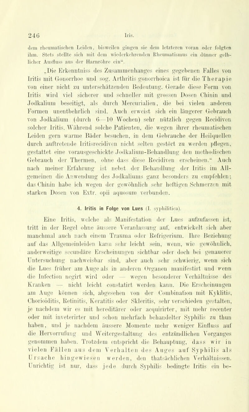 dem rheumatischen Leiden, hisweilen gingen sie dem letzteren voran oder folgten ihm. Stets stellte sich mit dem wiederkehrenden Rheumatismus ein dünner gelb- licher Ausfluss aus der Harnröhre ein. „Die Erkermtiiiss des Zusammenhanges eines gegebenen Falles von Iritis mit Gonorrhoe und sog. Arthritis gonorrhoica ist für die Therapie von einer nicht zu unterschätzenden Bedeutung. Gerade diese Form von Iritis wird viel sicherer und schnelle]- mit grossen Dosen Chinin und Jodkalium beseitigt, als durch Mercurialien, die bei vielen anderen Formen unentbehrlich sind. Auch erweist sich ein längerer Gebrauch von Jodkalium (durch 6—10 Wochen) sehr nützlich gegen Eecidiven solcher Iritis. Während solche Patienten, die wegen ihrer rheumatischen Leiden gern warme Bäder besuchen, in dem Gebrauche der Heilquellen durch auftretende Iritisrecidiven nicht selten gestört zu werden pflegen, gestattet eine vorausgeschickte Jodkalium-Behandlung den methodischen Gebrauch der Thermen, ohne dass diese Eecidiven erseheinen. Auch nach meiner Erfahrung ist nebst der Behandlung der Iritis im All- gemeinen die Anwendung des Jodkaliums ganz besonders zu empfehlen; das Chinin habe ich wegen der gewöhnlich sehr heftigen Schmerzen mit starken Dosen von Extr. opii aquosum verbunden. 4. Iritis in Folge von Lues (1. syphilitica). Eine Iritis, welche als Manifestation der Lues aufzufassen ist, tritt in der Regel ohne äussere Veranlassung auf, entwickelt sich aber manchmal auch nach einem Trauma oder Refrigerium. Ihre Beziehimg auf das Allgemeinleiden kann sehr leicht sein, wenn, wie gewöhnlich, anderweitige secundäre Erscheinungen sichtbar oder doch bei genauerer Untersuchung nachweisbar sind, aber auch sehr schwierig, wenn sich die Lues früher am Auge als in anderen Organen manifestirt und wenn die Infection negirt wird oder ■ wegen besonderer A7erhältnisse des Kranken nicht leicht constatirt werden kann. Die Erscheinungen am Auge können sich, abgesehen von der Combination mit Kyklitis, Chorioiditis, Retinitis. Keratitis oder Skleritis, sehr verschieden gestalten, je nachdem wir es mit hereditärer oder acquirirter, mit mehr recenter oder mit inveterirter und schon mehrfach behandelter Syphilis zu thun haben, und je nachdem äussere Momente mehr weniger Einfluss auf die Hervorrufung und Weitergestaltuug des entzündlichen Vorganges genommen haben. Trotzdem entspricht die Behauptimg, dass wir in vielen Fällen aus dem Verhalten des Auges auf Syphilis als Ursache hingewiesen werden, den thatsächlichen Verhältnissen. Unrichtig ist nur, dass jede durch Syphilis bedingte Iritis ein be-