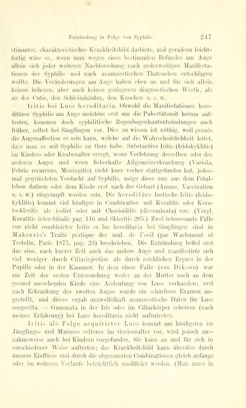 stimmtes, charakteristisches Krankheitsbild darbiete, und geradezu Leicht- fertig wäre es, wenn man wegen eines bestimmten Befundes am Auge allein sich jeder weiteren Nachforschung nach anderweitigen Manifesta- tionen der Syphilis und nach anamnestischen Thatsachen entschlagen wollte. Dil* Veränderungen am Auge haben eben an und für sich allein keinen höheren, aber auch keinen geringeren diagnostischen Werth, als an der Cutis, den Schleimhäuten, den Knochen n. s. w. Iritis bei Lues hereditaria. Obwohl die Manifestationen here- ditärer Syphilis am Auge meistens erst um die Pubertätszeit herum auf- treten, kommen doch syphilitische Regenbogenhautentzündungen auch früher, selbst bei Säuglingen vor. Dies zu wissen ist nöthig, weil gerade die Augenaffection es sein kann, welche auf die Wahrscheinlichkeit leitet, dass man es mit Syphilis zu thun habe. Substantive Iritis (Iridokyklitis) im Kindes- oder Knabenalter erregt, wenn Verletzung desselben oder des anderen Auges und wenn fieberhafte Allgemeinerkrankung (Variola, Febris recurrens, Meningitis) nicht kurz vorher stattgefunden hat, jedes- mal gegründeten Verdacht auf Syphilis, möge diese nuu aus dem Fötal- leben datiren oder dem Kinde erst nach der Geburt (Amme, Vaccination u. s. w.) eingeimpft worden sein. Die hereditäre luetische Iritis (Irido- kyklitis) kommt viel häufiger in Oombiuation mit Keratitis oder Kera- toskleritis als isolirt oder mit Chorioiditis (disseminata) vor. (Vergl. Keratitis iuterstitialis pag. 116 und Skleritis 205.) Zwei interessante Fälle von nicht combinirter Iritis ex lue hereditaria bei Säuglingen sind in Makenzie's Traite pratique des mal. de l'oeil (par Warlomout et Testelin, Paris 1875, pag. 23) beschrieben. Die Entzündung befiel erst das eine, nach kurzer Zeit auch das andere Auge und manifestirte sich viel weniger durch Ciliarinjection als durch reichlichen Erguss in der Pupille oder in der Kammer. In dem einen Falle (von Dikson) war zur Zeit der ersten Untersuchung weder an der Mutter noch an dem gesund aussehenden Kinde eine Andeutung von Lues vorhanden; erst nach Erkrankung des zweiten Auges wurde ein schärferes Examen an- gestellt, und dieses ergab unzweifelhaft anamnestische Daten für Lues congenita. — Gummata in der Iris oder im Ciliarkörper scheinen (nach meiner Erfahrung) Inf Lues hereditaria nicht aufzutreten. Iritis als Folge acquirirter Lues kommt am häufigsten im Jünglings- und Mannes- seltener im Greisenalter vor, wird jedoch aus- nahmsweise auch bei Kindern vorgefunden. Sie kann au und für sich in verschiedener Weise auftreten; das Krankheitsbild kann überdies durch äussere Einflüsse und durch die obgenannten Combinationen gleich anfangs oder im weiteren Verlaufe beträchtlich modificirt werden. (Man muss in