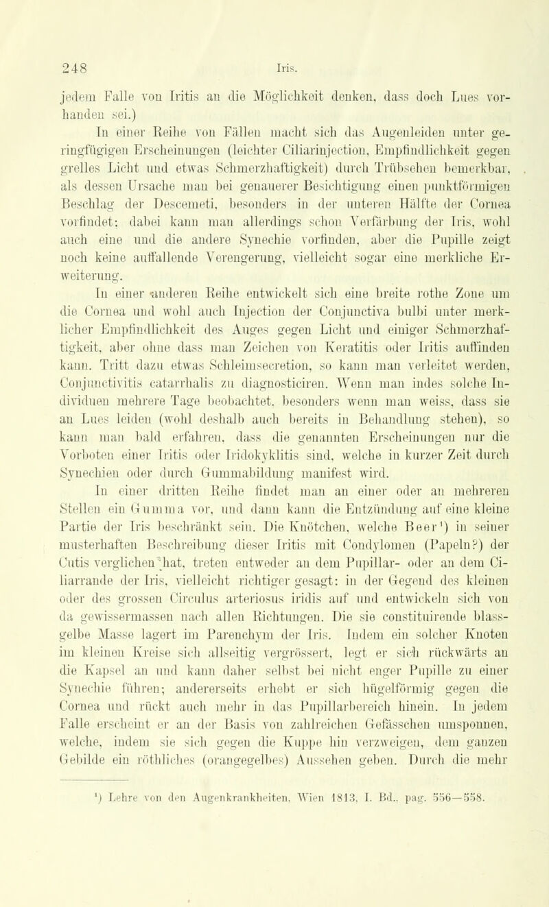 jedem Falle von Iritis an die Möglichkeit denken, dass doch Lues vor- handen sei.) In einer Reihe von Fällen macht sich das Augenleiden unter ge- ringfügigen Erscheinungen (leichter Ciliarinjection, Empfindlichkeit gegen grelles Licht und etwas Schmerzhaffcigkeit) durch Trübsehen bemerkbar, als dessen Ursache man bei genauerer Besichtigung einen punktförmigen Beschlag der Descemeti, besonders in der unteren Hälfte der Cornea vorfindet; dabei kann man allerdings schon Verfärbung der Iris, wohl auch eine und die andere Synechie vorfinden, aber die Pupille zeigt noch keine auffallende Verengerung, vielleicht sogar eine merkliche Er- weiterung. In einer -anderen Reihe entwickelt sich eine breite rothe Zone um die Cornea und wohl auch Injection der Conjunctiva bulbi unter merk- licher Empfindlichkeit des Auges gegen Licht und einiger Schmerzhaf- tigkeit, aber ohne dass man Zeichen von Keratitis oder Iritis auffinden kann. Tritt dazu etwas Schleimsecretion, so kann man verleitet werden, Conjunctivitis catarrhalis zu diagnosticiren. Wenn mau indes solche In- dividuen mehrere Tage beobachtet, besonders wenn man weiss, dass sie an Lues leiden (wohl deshalb auch bereits in Behandlung stehen), so kann man bald erfahren, dass die genannten Erscheinungen nur die Vorboten einer Iritis oder Iridokyklitis sind, welche in kurzer Zeit durch Synechien oder durch Gurnmabildung manifest wird. In einer dritten Reihe findet man an einer oder an mehreren Stellen ein Gumma vor. und dann kann die Entzündung auf eine kleine Partie der Iris beschränkt sein. Die Knötchen, welche Beer1) in seiner musterhaften Beschreibung dieser Iritis mit Condylomen (Papeln?) der Cutis verglichen \hat. treten entweder an dem Pupillar- oder an dem Ci- liarrande der Iris, vielleicht richtiger gesagt: in der Gegend des kleinen oder des grossen Circulus arteriosus iridis auf und entwickeln sich von da gewissermassen nach allen Richtungen. Die sie constituirende blass- gelbe Masse lagert im Parenchym der Iris. Indem ein solcher Knoten im kleinen Kreise sich allseitig vcrgnissert, legt er sich rückwärts an die Kapsel an und kann daher selbst bei nicht enger Pupille zu einer Synechie führen; andererseits erhebt er sich hügelförmig gegen die Cornea und rückt auch mehr in das Pupillarbereich hinein. In jedem Falle erscheint er an der Basis von zahlreichen Gefässchen umsponnen, welche, indem sie sich gegen die Kuppe hin verzweigen, dem ganzen Gebilde ein röthliches (orangegelbes) Aussehen geben. Durch die mehr ') Lehre von den Augenkrankheiten. Wien 1813. I. Bd.. pag. 536—5S8.