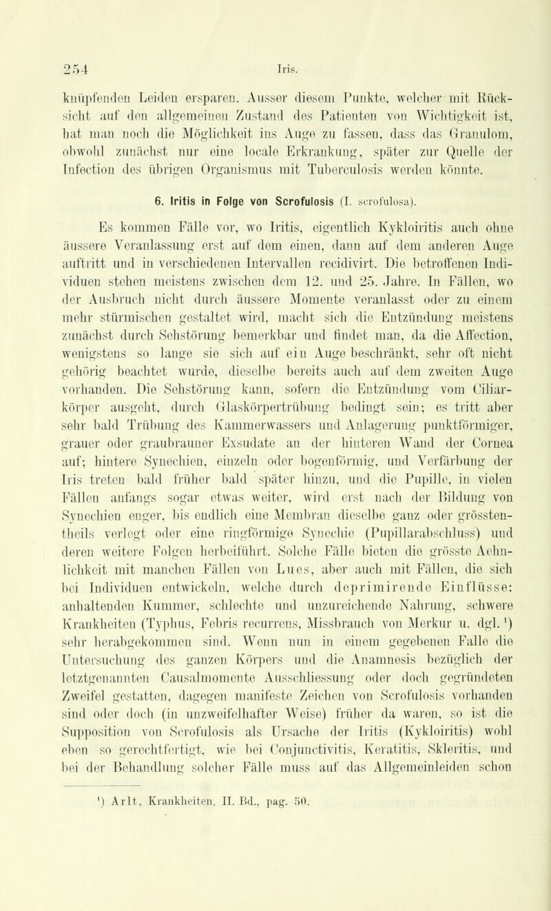 knüpfenden Leiden ersparen. Ausser diesem Punkte, welcher mit Kück- sicht auf den allgemeinen Zustand des Patienten von Wichtigkeit ist, hat man noch die Möglichkeit ins Auge zu fassen, dass das Granulom, obwohl zunächst nur eine locale Erkrankung, später zur Quelle der Infection des übrigen Organismus mit Tuberculosis werden könnte. 6. Iritis in Folge von Scrofulosis (I. scrofulosa). Es kommen Fälle vor, wo Iritis, eigentlich Kykloiritis auch ohne äussere Veranlassung erst auf dem einen, dann auf dem anderen Auge auftritt und in verschiedenen Intervallen recidivirt. Die betroffenen Indi- viduen stehen meistens zwischen dem 12. und 25. Jahre. In Fällen, wo der Ausbruch nicht durch äussere Momente veranlasst oder zu einem mehr stürmischen gestaltet wird, macht sich die Entzündung meistens zunächst durch Sehstörung bemerkbar und findet man, da die Affection, wenigstens so lange sie sich auf ein Auge beschränkt, sehr oft nicht gehörig beachtet wurde, dieselbe bereits auch auf dem zweiten Auge vorhanden. Die Sehstörung kann, sofern die Entzündung vom Ciliar- körper ausgeht, durch Glaskörpertrübung bedingt sein; es tritt aber sehr bald Trübung des Kammerwassers und Anlagerung punktförmiger, grauer oder graubrauner Exsudate an der hinteren Wand der Cornea auf; hintere Synechien, einzeln oder bogenförmig, und Verfärbung der Iiis treten bald früher bald später hinzu, und die Pupille, in vielen Fällen anfangs sogar etwas weiter, wird erst nach der Bildung von Synechien enger, bis endlich eine Membran dieselbe ganz oder grössten- teils verlegt oder eine ringförmige Synechie (Pupillarabsehluss) und deren weitere Folgen herbeiführt. Solche Fälle bieten die grösste Aohn- lichkeit mit manchen Fällen von Lues, aber auch mit Fällen, die sich bei Individuen entwickeln, welche durch doprimirende Einflüsse: anhaltenden Kummer, schlechte und unzureichende Nahrung, schwere Krankheiten (Typhus, Febris recurrens, Missbrauch von Merkur u. dgl.*) sehr herabgekommen sind. Wenn nun in einem gegebenen Falle die Untersuchung des ganzen Körpers und die Anamnesis bezüglich der letztgenannten Causalmomente Ausschliessung oder doch gegründeten Zweifel gestatten, dagegen manifeste Zeichen von Scrofulosis vorhanden sind oder doch (in unzweifelhafter Weise) früher da waren, so ist die Supposition von Scrofulosis als Ursache der Iritis (Kykloiritis) wohl eben so gerechtfertigt, wie bei Conjunctivitis. Keratitis, Skleritis, und bei der Behandlung solcher Fälle muss auf das Allgemeinleiden schon ') Arlt, Krankheiten, IL Bd., pag. 50.