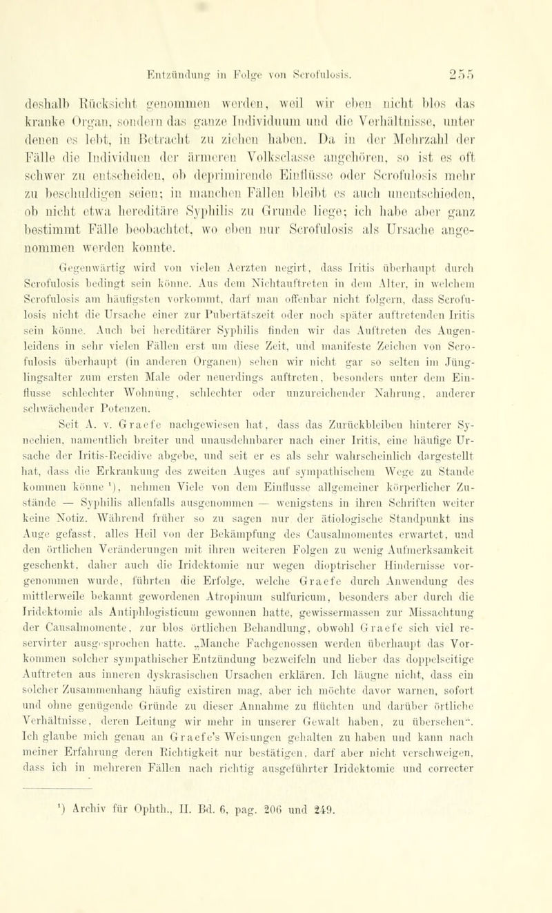 deshalb Rücksicht genommen werden, weil wir eben nicht blos das kranke Organ, sondern das ganze Individuum und die Verhältnisse, unter denen es lebt, in Betracht zu ziehen haben. Da in der Mehrzahl der Fälle die Individuen der ärmeren Volksclasse angehören, so ist es oft schwer zu entscheiden, ob deprimirende Einflüsse oder Scrofulosis mehr zu beschuldigen seien; in manchen Fällen bleibt es auch unentschieden, ob nicht etwa hereditäre Syphilis zu Gründe liege; ich habe aber ganz bestimmt Fälle beobachtet, wo eben nur Scrofulosis als Ursache ange- nommen werden konnte. Gegenwärtig wird von vielen Aerzten negirt, dass Iritis überhaupt durch Scrofulosis bedingt sein könne. Ans dein Nichtauftreten in dem Alter, in welchem Scrofulosis am häufigsten vorkommt, darf man offenbar nicht folgern, dass Scrofu- losis nicht die Ursache einer zur Pubertätszeit oder noch später auftretenden Iritis sein könne. Auch bei hereditärer Syphilis finden wir das Auftreten des Augen- leidens in sehr vielen Fällen erst um diese Zeit, und manifeste Zeichen von Scro- fulosis überhaupt (in anderen Organen) sehen wir nicht gar so selten im Jüng- lingsalter zum ersten Male oder neuerdings auftreten, besonders unter dem Ein- flüsse schlechter Wohnung, schlechter oder unzureichender Nahrung, anderer schwächender Potenzen. Seit A. v. Graefe nachgewiesen hat, dass das Zurückbleiben hinterer Sy- nechien, namentlich breiter und unausdehnbarer nach einer Iritis, eine häufige Ur- sache der Iritis-Recidive abgebe, und seit er es als sehr wahrscheinlich dargestellt hat, dass die Erkrankung des zweiten Auges auf sympathischem Wege zu Stande kommen könne'), nehmen Viele von dem Einflüsse allgemeiner körperlicher Zu- stände — Syphilis allenfalls ausgenommen — wenigstens in ihren Schriften weiter keine Notiz. Während früher so zu sagen nur der ätiologische Standpunkt ins Auge gefasst, alles Heil von der Bekämpfung des Causahnomentes erwartet, und den örtlichen Veränderungen mit ihren weiteren Folgen zu wenig Aufmerksamkeit geschenkt, daher auch die Iridektomie nur wegen dioptrischer Hindernisse vor- genommen wurde, führten die Erfolge, welche Graefe durch Anwendung des mittlerweile bekannt gewordenen Atropinum sulfuricum, besonders aber durch die Iridektomie als Antiphlogisticum gewonnen hatte, gewissermassen zur Missachtung der Causalmomente. zur blos örtlichen Behandlung, obwohl Graefe sich viel re- servirter ausgesprochen hatte. „Manche Fachgenossen werden überhaupt das Vor- kommen solcher sympathischer Entzündung bezweifeln und lieber das doppelseitige Auftreten aus inneren dyskrasischen Ursachen erklären. Ich läugne nicht, dass ein solcher Zusammenhang häufig existiren mag, aber ich möchte davor warnen, sofort und ohne genügende Gründe zu dieser Annahme zu flüchten und darüber örtliche Verhältnisse, deren Leitung wir mehr in unserer Gewalt haben, zu übersehen. Ich glaube mich genau an Graefe's Weisungen gehalten zuhaben und kann nach meiner Erfahrung deren Richtigkeit nur bestätigen, darf aber nicht verschweigen, dass ich in mehreren Fällen nach richtig ausgeführter Iridektomie und correcter ') Archiv für Ophth., II. Bd. 6, pag. 206 und 240.