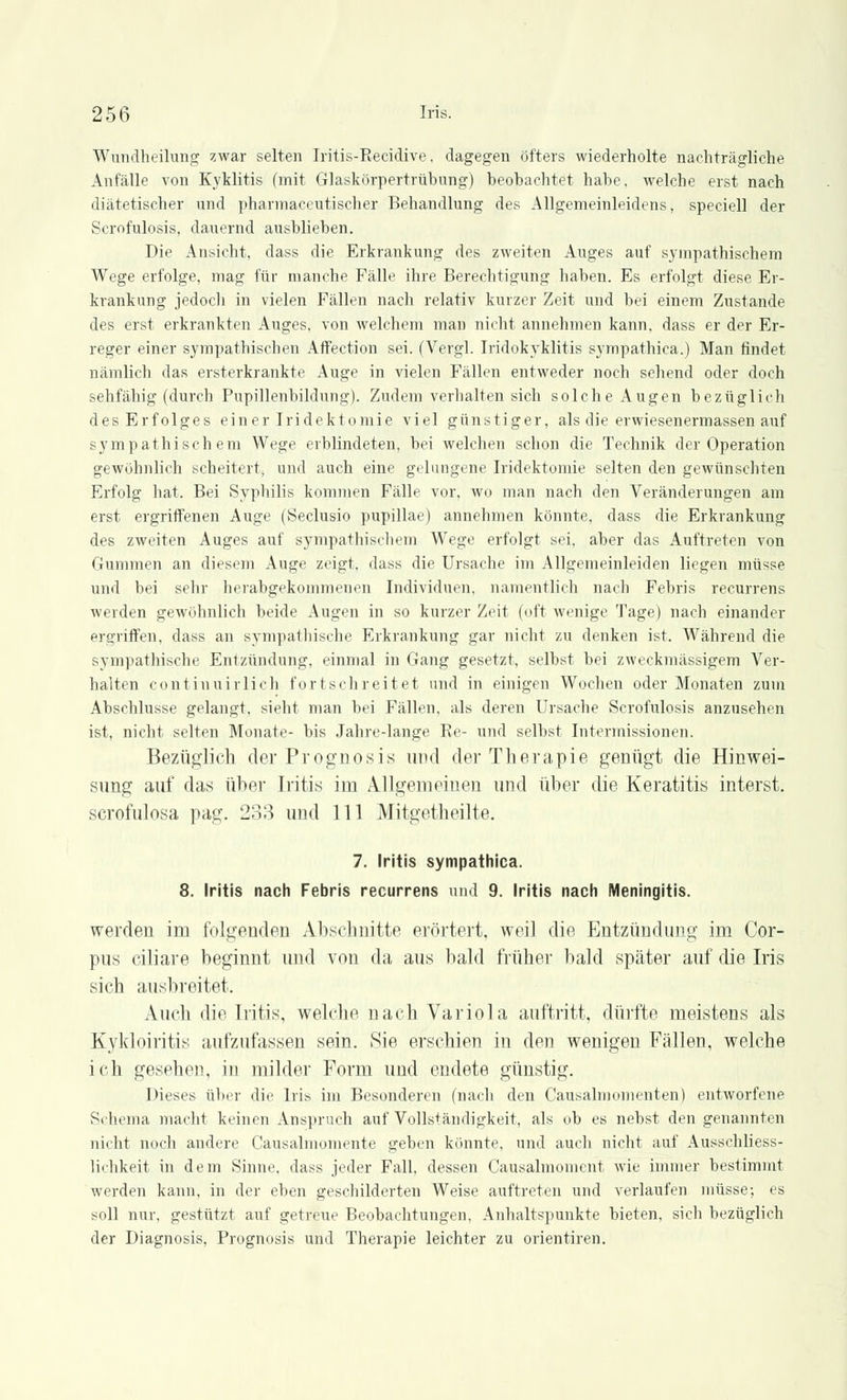 Wundheilung zwar selten Iritis-Recidive, dagegen öfters wiederholte nachträgliche Anfälle von Kyklitis (mit Glaskörpertrübung) beobachtet habe, welche erst nach diätetischer und pharmaceutischer Behandlung des Allgemeinleidens, speciell der Scrofulosis, dauernd ausblieben. Die Ansicht, dass die Erkrankung des zweiten Auges auf sympathischem Wege erfolge, mag für manche Fälle ihre Berechtigung haben. Es erfolgt diese Er- krankung jedoch in vielen Fällen nach relativ kurzer Zeit und bei einem Zustande des erst erkrankten Auges, von welchem man nicht annehmen kann, dass er der Er- reger einer sympathischen Affection sei. (Vergl. Iridokyklitis sympathica.) Man findet nämlich das ersterkrankte Auge in vielen Fällen entweder noch sehend oder doch sehfähig (durch Pupillenbildung). Zudem verhalten sich solche Augen bezüglich des Erfolges einer Iridektomie viel günstiger, als die erwiesenermassen auf sympathischem Wege erblindeten, bei welchen schon die Technik der Operation gewöhnlich scheitert, und auch eine gelungene Iridektomie selten den gewünschten Erfolg hat. Bei Syphilis kommen Fälle vor. wo man nach den Veränderungen am erst ergriffenen Auge (Seclusio pupillae) annehmen könnte, dass die Erkrankung des zweiten Auges auf sympathischem Wege erfolgt sei, aber das Auftreten von Gummen an diesem Auge zeigt, dass die Ursache im Allgemeinleiden liegen müsse und bei sehr herabgekommenen Individuen, namentlich nach Febris recurrens weiden gewöhnlich beide Augen in so kurzer Zeit (oft wenige Tage) nach einander ergriffen, dass an sympathische Erkrankung gar nicht zu denken ist. Während die sympathische Entzündung, einmal in Gang gesetzt, selbst bei zweckmässigem Ver- halten contiuuirlich fortschreitet und in einigen Wochen oder Monaten zum Abschlüsse gelangt, sieht man bei Fällen, als deren Ursache Scrofulosis anzusehen ist, nicht selten Monate- bis Jahre-lange Re- und selbst Intermissionen. Bezüglich der Prognosis und der Therapie genügt die Hinwei- simg auf das über Iritis im Allgemeinen und über die Keratitis interst. scrofulosa pag. 233 und 111 Mitgetheilte. 7. Iritis sympathica. 8. Iritis nach Febris recurrens und 9. Iritis nach Meningitis. werden im folgenden Abschnitte erörtert, weil die Entzündung im Cor- pus ciliare beginnt und von da aus bald früher bald später auf die Iris sich ausbreitet. Auch die Iritis, welche nach Variola auftritt, dürfte meistens als Kykloiritis aufzufassen sein. Sie erschien in den wenigen Fällen, welche ich gesehen, in milder Form und endete günstig. Dieses über die Iris im Besonderen (nach den Causalmomenten) entworfene Schema macht keinen Anspruch auf Vollständigkeit, als ob es nebst den genannten nicht noch andere Causalmomente geben könnte, und auch nicht auf Ausschliess- lichkeit in dem Sinne, dass jeder Fall, dessen Causalmoment wie immer bestimmt werden kann, in der eben geschilderten Weise auftreten und verlaufen müsse; es soll nur, gestützt auf getreue Beobachtungen. Anhaltspunkte bieten, sich bezüglich der Diagnosis, Prognosis und Therapie leichter zu Orientiren.
