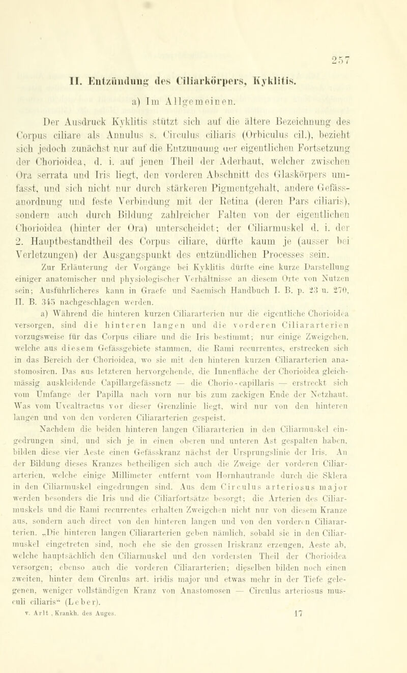 II. Entzündung des Ziliarkörpers, Kyklitis. a) 1111 A 1 Ige m ein en. Der Ausdruck Kyklitis stützl sich aui die ältere Bezeichnung des Corpus ciliare als Annulu.-- s. Circulus ciliaris (Orbiculus eil.), beziehl sich jedoch zunächst nur auf die Entzündung aer eigentlicher] Portsetzung der Chorioidea, d. i. auf jenen Tbeil der Aderbaut, welcher zwi i !ier Ora serrata und Iris liegt, den vorderen Abschnitt des Glaskörpers uni- fasst, und sich nicht nur durch stärkeren Pigmentgehalt, andere Gefa - anordnung und feste Verbindung mit der Retina (deren Pars ciliari i. sondern auch durch Bildung zahlreicher Falten von der eigentlichen Chorioidea (hinter der Ora) unterscheidet; der Ciliarmuskel d. i. der 2. Hauptbestandteil des Corpus ciliare, dürfte kaum je (ausser bei Verletzungen) der Ausgangspunki des entzündlichen Processen ein. Zur Erläuterung der Vorgänge bei Kyklitis dürfte eine kurze Darstellung einiger anatomischer und physiologischer Verhältnisse an diesem Orte von Nutzen sein; Ausführlicheres kann in Graefe und Saemisch Handbuch I. B. p. i:}> u. 270, II. B. 345 nachgeschlagen werden. a) Während die hinteren kurzen Ciliararterien nur die eigentliche Chorioidea versorgen, sind die hinteren langen und die vorderen Ciliararterien vorzugsweise für das Corpus ciliare und die Iri> bestimmt; nur einige Zweigchen, welche aus diesem Gefässgebiete stammen, die Kami recurrentes, erstrecken sich in das Bereich der Chorioidea, wo sie mit den hinteren kurzen Ciliararterien ana- stomosiren. Das aus letzteren hervorgehende, die Innenfläche der Chorioidea gleich- massig auskleidende Capillargefässnetz — die Chorio - capillaris — erstreckt sich vom Umfange der Papilla nach vorn nur bis zum zackigen Ende der Netzhaut. Was vom Uvealtractus vor dieser Grenzlinie liegt, wird nur von den hinteren langen und von den vorderen Ciliararterien gespeist. Nachdem die beiden hinteren langen Ciliararterien in den Ciliarmuskel ein- gedrungen sind, und sieb je in einen oberen und unteren Ast gespalten haben, bilden diese vier Aeste einen Gefässkranz nächst der Ursprungslinie der Iris. An der Bildung dieses Kranzes betheiligen sich auch die Zweige der vorderen Ciliar- arterien, welche einige Millimeter entfernt vom Hornhautrande durch die Sklera in den Ciliarmuskel eingedrungen sind. Aus dem Circulus arteriosus major werden b< sonders die Iris und die Ciliarfortsätze besorgt: die Arterien des Ciliar- muskels und die Rami recurrentes erhalten Zweigchen nicht nur von diesem Kranze aus, sondern auch direct von den hinteren langen und von den vorder, n Ciliarar- terien. ..Die hinteren langen Ciliararterien geben nämlich, sobald sie in den Ciliar- muskel eingetreten sind, noch ehe sie den grossen Iriskranz erzeugen. Aeste ab. welche hauptsächlich den Ciliarmuskel und den vordersten Tbeil der Chorioidea versorgen; ebenso auch die vorderen Ciliararterien: dieselben bilden noch einen zweiten, hinter dem Circulus art. iridis major und etwas mehr in der Tiefe gele- genen, weniger vollständigen Kranz von Anastomosen — Circulus arteriosus mus- culi ciliaris- (Leben.