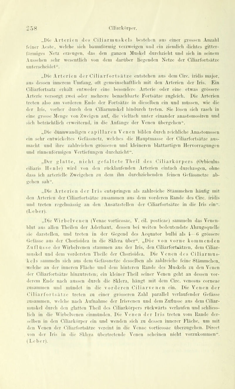 „Die Arterien des Ciliarmuskels bestehen aus einer grossen Anzahl feiner Aeste, welche sieh bauinförmig verzweigen und ein ziemlich dichtes gitter- förmiges Netz erzeugen, das den ganzen Muskel durchzieht und sich in seinem Aussehen sehr wesentlich von dem darüber liegenden Netze der Ciliarfortsätze unterscheidet. ..Die Arterien der Ciliarfortsätze entstehen aus dem Circ. iridis major, aus dessen innerem Umfang, oft gemeinschaftlich mit den Arterien der Iris. Ein Ciliarfortsatz erhält entweder eine besondere Arterie oder eine etwas grössere Arterie versorgt zwei oder mehrere benachbarte Fortsätze zugleich. Die Arterien treten also am vorderen Ende der Fortsätze in dieselben ein und müssen, wie die der Iris, vorher durch den Ciliarmuskel hindurch treten. Sie lösen sich rasch in eine grosse Menge von Zweigen auf, die vielfach unter einander anastomosiren und sich beträchtlich erweiternd, in die Anfänge der Venen übergehen--. „Die dünnwandigen capillaren Venen bilden durch reichliche Anastomosen ein sehr entwickeltes Gefässnetz, welches die Hauptmasse der Ciliarfortsätze aus- macht und ihre zahlreichen grösseren und kleineren blattartigen Hervorragungen und rinnenförmigen Vertiefungen durchzieht. ..Der glatte, nicht gefaltete Theil des Ciliarkörpers (Orbiculus ciliaris Henle) wird von den rücklaufenden Arterien einlach durchzogen, ohne dass ich arterielle Zweigchen zu dem ihn durchziehenden feinen Gefässnetze ab- gehen sah. ..Die Arterien der Iris entspringen als zahlreiche Stämmchen häufig mit den Arterien der Ciliarfortsätze zusammen aus dem vorderen Bande des Circ. iridis und treten regelmässig an den Ansatzstellen der Ciliarfortsätze in die Iris ein--. (Leber). ..Die Wirbelvenen (Venae vorticosae, V. eil. posticae) sammeln das Venen- blut aus allen Theilen der Aderhaut, dessen bei weiten bedeutendste Abzugsquelle sie darstellen, und treten in der Gegend des Aequator bulbi als 4—6 grössere Gefässe aus der Chorioidea in die Sklera über-'. „Die von vorne kommenden Zuflüsse der Wirbelvenen stammen aus der Iris, den Ciliarfortsätzen, dem Ciliar- muskel und dem vordersten Theile der Chorioidea. Die Venen des Ciliarinus- kels sammeln sich aus dem Gefässnetze desselben als zahlreiche feine Stämmchen, welche an der inneren Fläche und dem hinteren Rande des Muskels zu den Venen der Ciliarfortsätze hinzutreten; ein kleiner Theil seiner Venen geht an dessen vor- derem Ende nach aussen durch die Sklera, hängt mit dem Circ. venosus corneae zusammen und mündet in die vorderen Ciliarvenen ein. Die Venen der Ciliarfortsätze treten zu einer grösseren Zahl parallel verlaufender Gefässe zusammen, welche nach Aufnahme der Irisvenen und dem Zuflüsse aus dem Ciliar- muskel durch den glatten Theil des Ciliarkörpers rückwärts verlaufen und schliess- lich in die Wirbelvenen einmünden. Die Venen der Iris treten vom Rande der- selben in den Ciliarkörper ein und wenden sich zu dessen innerer Fläche, um mit den Venen der Ciliarfortsätze vereint in die Venae vorticosae überzugehen. Direct von der Iris in die Sklera übertretende Venen scheinen nicht vorzukommen--. i Leber).