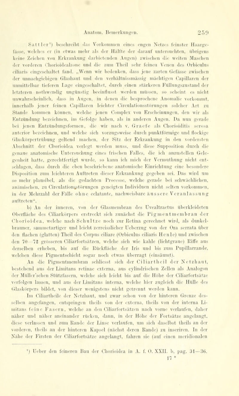 Sattler1) beschreibt das Vorkommen eines engen Netzes feinster Haarge- fässe, welches er (in etwas mehr als der Hälfte der dai*auf untersuchten, übrigens keine Zeichen von Erkrankung darbietenden Augen) zwischen die weiten Maschen der vorderen Chorioidealzone und die zum Theil sehr leinen Venen des Orbiculus ciliaris eingeschaltet fand. ..Wenn wir bedenken, dass jene zarten Gefässe zwischen der unnachgiebigen Glashaut und den verhältnissmässig mächtigen Capiljaren der unmittelbar tieferen Lage eingeschaltet, durch einen stärkeren Füllungszustand der letzteren mitliwendig ungünstig heeintlusst werden müssen, SO selieint es nielit unwahrscheinlich, dass in Augen, in denen die besprochene Anomalie vorkommt, innerhalb jener leinen Capillaren leichter Circulationsstörungen solcher Art zu Stande kommen können, welche jenen Complex von Erscheinungen, den wir als Knlzündung bezeichnen, im Gefolge haben, als in anderen Augen. Da nun gerade bei jenen Entzündungsformen, die wir nach v. Graefe als Chorioiditis serosa anterior bezeichnen, und welche sich vorzugsweise durch punktförmige und flockige Glaskörpertrübung geltend machen, der Sitz der Erkrankung in den vordersten Abschnitt der Chorioidea verlegt werden muss, und diese Supposition durch die genaue anatomische Untersuchung eines frischen Falles, die ich anzustellen Gele- genheit hatte, gerechtfertigt wurde, so kann ich mich der Vermuthung nicht ent- schlagen, dass durch die eben beschriebene anatomische Einrichtung eine besondere Disposition zum leichteren Auftreten dieser Erkrankung gegeben sei. Das wird um so mehr plausibel, als die gedachten Processe, welche, gerade bei schwächlichen, anämischen, zu Circulationsstörungen geneigten Individuen nicht selten vorkommen, in der Mehrzahl der Fälle ohne eclatante, nachweisbare äussere Veranlassung auftreten. b) An der inneren, von der Glasmembran des Uvealtractus überkleideten Oberfläche des Ciliarkörpers erstreckt sich zunächst die Pigmentmembran der Chorioidea, welche nach Schultze noch zur Retina gerechnet wird, als dunkel- brauner, sammetartiger und leicht zerreisslicher Ueberzug von der Ora serrata über den flachen (glatten) Theil des Corpus ciliare (Orbiculus ciliaris He nie) und zwischen den 70—72 grösseren Ciliarfortsätzen, welche sich wie kahle (lichtgraue) Riffe aus derselben erheben, bis auf die Rückfläche der Iris und bis zum Pupillarrande, welchen diese Pigmentschicht sogar noch etwas überragt (einsäumt). An die Pigmentmembran schliesst sich der Ciliar theil der Netzhaut, bestehend aus der Limitans retinae externa, aus cylindrischen Zellen als Analogon der Müller'schen Stützfasern, welche sich leicht bis auf die Höhe der Ciliarfortsätze verfolgen lassen, und aus der Limitans interna, welche hier zugleich die Hülle des Glaskörpers bildet, von dieser wenigstens nicht getrennt werden kann. Im Ciliartheile der Netzhaut, und zwar schon von der hinteren Grenze des- selben angefangen, entspringen theils von der externa, theils von der interna Li- mitans feine Fasern, welche an den Ciliarfortsätzen nach vorne verlaufen, daher näher und näher aneinander rücken, dann, in der Höhe der Fortsätze angelangt, diese verlassen und zum Ramie der Linse verlaufen, um sich daselbst theils an der vorderen, theils an der hinteren Kapsel (nächst deren Rande) zu inseriren. In der Nähe der Firsten der Ciliarfortsätze angelangt, fahren sie (auf einen meridionalen ') Ueber den feineren Bau der Chorioidea in A. f. 0. XXII. b, pag. 31—36. 17 *