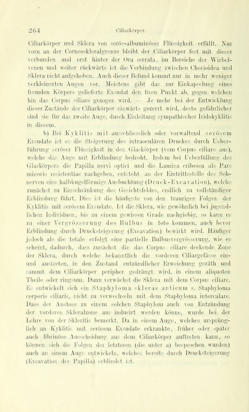 Ciliarkörper und Sklera von serös-albuminöser Flüssigkeit erfüllt. Nur vorn au der Corueoskleralgrenze bleibt der Ciliarkörper fest mit dieser verbunden und erst hiuter der Ora serrata, im Bereiche der Wirbel- venen und weiter rückwärts ist die Verbindung zwischen Chorioidea und Sklera nicht aufgehoben. Auch dieser Befund kommt nur in mehr weniger verkleinerten Augen vor. Meistens gibt das zur Einkapselung eines fremden Körpers gelieferte Exsudat den fixen Punkt ab, gegen welchen hin das Corpus ciliare gezogen wird. - Je mehr bei der Entwicklung dieser Zustände der Ciliarkörper einwärts gezerrt wird, desto gefährlicher sind sie für das zweite Auge, durch Einleitung sympathischer Iridozyklitis in diesem. b) Bei Kyklitis mit ausschliesslich oder vorwaltend serösem Exsudate ist es die Steigerung des intraoculären Druckes durch Ueber- führung serösei Flüssigkeit in den Glaskörper (vom Corpus ciliare aus), welche das Auge mit Erblindung bedroht. Indem bei üeberfüllung des Glaskörpers die Papilla nervi optici und die Lamina cribrosa als Pars minoris resistentiae nachgeben, entsteht an der Eintrittsstelle des Seh- nerven eine halbkugelförmige Ausbuchtung (Druck-Excavation), welche zunächst zu Einschränkung des Gesichtsfeldes, endlich zu vollständige] Erblindung führt. Dies ist die häufigste von den traurigen Folgen der Kyklitis mit serösem Exsudate, [st die Sklera, wie gewöhnlich bei jug< nd- lichen Individuen, bis zu einem gewissen Grade nachgiebig, so kann es zu einer Vergrösserung des Bulbus in toto kommen, auch bevoi Erblindung durch Drucksteigerung (Excavation) bewirkt wird. Häufiger jedoch als die totale erfolgt eine partielle Bulbusvergrösserung, wie es scheint, dadurch, dass zunächst die das Corpus ciliare deckende Zone der Sklera, durch welche bekanntlich die vorderen Ciliargefässe ein- und austreten, in den Zustand entzündlicher Erweichung geräth und sammt dem Ciliarkörper peripher gedrängt wird, in einem aliquoten Theile oder ringsum. Dann verwächst die Sklera mit dem Corpus ciliare. Es entwickelt sich ein Staphyloma sklerae anticum s. Staphyloma corporis ciliaris, nicht zu verwechseln mit dem Staphyloma intercalare. Dass der Anstoss zu einem solchen Staphylqm auch von Entzündung der vorderen Skleralzone aus inducirt werden könne, wurde bei der Lehre von der Skleritis bemerkt. Da in einem Auge, welches ursprüng- lich an Kyklitis mit serösem Exsudate erkrankte, früher oder später auch fibrinöse Ausscheidung aus dem Ciliarkörper auftreten kann, so können sich die Folgen der letzteren (die unter a) besprochen wurden) auch an einem Auge entwickeln, welche: bereits durch Drucksteigerung (Excavation dei Papilla) erblindet ist.
