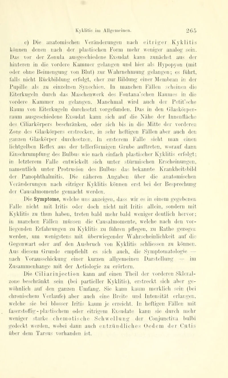 c) Die anatomischen Veränderungen nach eitriger Kyklitis können denen nach der plastischen Form mehr weniger analog sein. Das vor der Zonula ausgeschiedene Exsudat kann zunächst ans der hinteren in die vordere Kammer gelangen und hier als Hypopyon (mit oder ohne Beimengung von Blut) zur Wahrnehmung gelangen; es führt, falls nicht Rückbildung erfolgt, eher zur Bildung einer Membran in dei Pupille als zn einzelnen Synechien. In manchen Fällen scheinen die Eiterkugeln durch das Mäschenwerk des Fontana'schen Raumes in die vordere Kammer zu gelangen. Manchmal wird auch der Petit'sche Raum von Eiterkugeln durchsetzt vorgefunden, Das in den Glaskörper- raum ausgeschiedene Exsudat kann sich auf die Nähe der Innenfläche des Ciliarkörpers beschränken, oder sich bis in die Mitte der vorderen Zone des Glaskörpers erstrecken, in sehr heftigen Fällen aber auch den ganzen Glaskörper durchsetzen. In ersterem Falle sieht man einen lichtgelben Reflex ans der tellerförmigen Grube auftreten, worauf dann Einschrumpfung des Bulbus wie nach einfach plastischer Kyklitis erfolgt; in letzterem Falle entwickelt sich unter stürmischen Erscheinungen, namentlich unter Protrusion des Bulbus das bekannte Krankheitsbild der Panophthalmitis. Die näheren Angaben über die anatomischen Veränderungen nach eitriger Kyklitis können erst bei der Besprechung di l Causalmomente gemacht werden. Die Symptome, welche uns anzeigen, dass wir es in einem gegebenen Falle nicht mit Iritis oder doch nicht mit Iritis allein, sondern mit Kyklitis zu thiin haben, treten bald mehr bald weniger deutlich hervor; in manchen Fällen müssen die Causalmomente, welche nach den vor- liegenden Erfahrungen zu Kyklitis zu führen pflegen, zu Rathe gezogen werden, um wenigstens mit überwiegender Wahrscheinlichkeit auf die Gegenwart oder auf den Ausbruch von Kyklitis schliessen zu können. Aus diesem Grunde empfiehlt es sich auch, die Symptomatologie - nach Vorausschickung einer kurzen allgemeinen Darstellung — im Zusammenhange mit der Aetiologie zu erörtern. Die Ciliarinjection kann auf einen Theil der vorderen Skleral- zone beschränkt sein (bei partieller Kyklitis), erstreckt sich alter ge- wöhnlich auf den ganzen Umfang. Sie kann kaum merklich sein (bei chronischem Verlaufe) aber auch eine Breite und Intensität erlangen, welche sie bei blosser Iritis kaum je erreicht, In heftigen Fällen mit faserstoffig-plastischem oder eitrigem Exsudate kann sie durch mehr weniger starke chemotische Schwellung der Conjunctiva bulbi gedeckt werden, wobei dann auch entzündliches Üedeni der Cutis über dem Tarsus vorhanden ist.