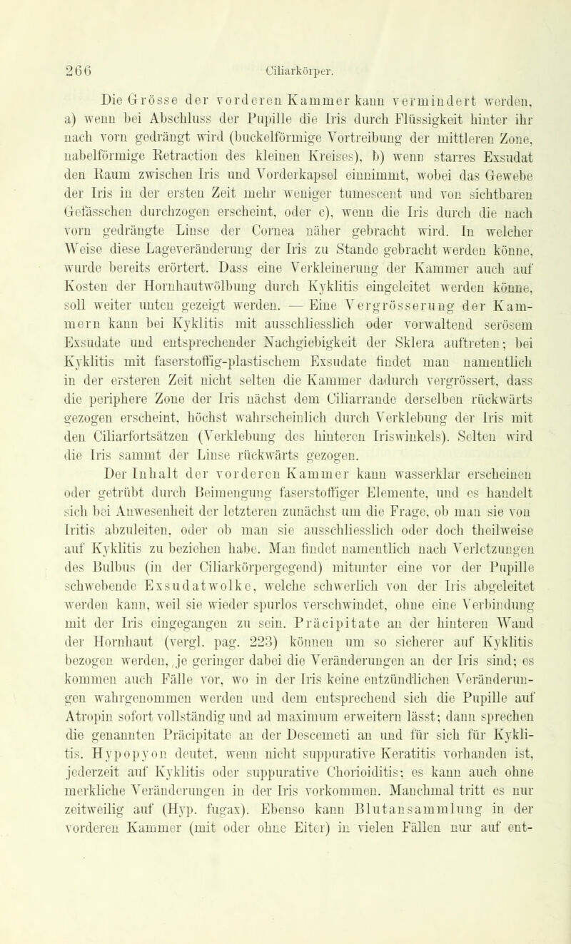 Die Grösse der vorderen Kammer kann vermindert werden, a) wenn bei Abschlnss der Pupille die Iris durch Flüssigkeit hinter ihr nach vom gedrängt wird (buckeiförmige Vertreibung der mittleren Zone, nabeiförmige Eetraction des kleinen Kreises), b) wenn starres Exsudat den Raum zwischen Iris und Vorderkapsel einnimmt, wobei das Gewebe der Iris in der ersten Zeit mehr weniger tumeseent und von sichtbaren Gefässchen durchzogen erscheint, oder c). wenn die Iris durch die nach vom gedrängte Linse der Cornea näher gebracht wird. In welcher Weise diese Lageveränderimg der Iris zu Stande gebracht werden könne, wurde bereits erörtert. Dass eine Verkleinerung der Kammer auch auf Kosten der Hornhautwölbung durch Kyklitis eingeleitet werden könne. soll weiter unten gezeigt werden. —Eine Vergrösserung der Kam- mern kann bei Kyklitis mit ausschliesslich oder vorwaltend serösem Exsudate und entsprechender Nachgiebigkeit der Sklera auftreten: bei Kyklitis mit faserstoffig-plastischem Exsudate findet man namentlich in der ersteren Zeit nicht selten die Kammer dadurch vergrössert, dass die periphere Zone der Iris nächst dem Ciliarrande derselben rückwärts gezogen erscheint, höchst wahrscheinlich durch Verklebung der Iris mit den Ciliarfortsätzen (Verklebimg des hinteren Iriswinkels). Selten wird die Iris sammt der Linse rückwärts gezogen. Der Inhalt der vorderen Kammer kann wasserklar erscheinen oder getrübt durch Beimengung faserstoffiger Elemente, und es handelt sich bei Abwesenheit der letzteren zunächst um die Frage, ob man sie von [ritis abzuleiten, oder ob man sie ausschliesslich oder doch theilweise auf Kyklitis zu beziehen habe. Man findet namentlich nach Verb tzungen des Bulbus (in der Ciliarkörpergegend) mitunter eine vor der Pupille schwebende Exsudatwolke, welche schwerlich von der [ris abgeleitet werden kann, weil sie wieder spurlos verschwindet, ohne eine Verbindung mit der Iris eingegangen zu -ein. Präcipitate an der hinteren Wand der Hornhaut (vergl. pag. 223) können um so sicherer auf Kyklitis bezog« i' werden, je geringer dabei die Veränderungen an der Iris sind; es kommen auch Fälle vor. wo in der Iris keine entzündlichen Veränderun- gen wahrgenommen werden und dem entsprechend sich die Pupille auf Atropin sofort vollständig und ad maximum erweitern lässt; dann sprechen die genannten Präcipitate an der Descemet! an und für sich für Kykli- tis. Hypopyon deutet, wenn nicht suppurative Keratitis vorhanden ist. jederzeit auf Kyklitis oder suppurative Chorioiditis; es kann auch ohne merkliche Veränderungen in der Iris vorkommen. Manchmal tritt es nur zeitweilig auf (Hyp. fugax). Ebenso kann Blutansammlung in der vorderen Kammer (mit oder ohne Eiter) in vielen Fällen nur auf ent-