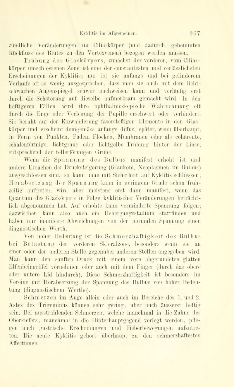 ziindliche Veränderungen im Ciliarkörper (und dadurch gehemmten Rückfiuss des Blutes zu den Vortexvenen) bezogen werden müssen. Trübung des Glaskörpers, zunächst der vorderen, vom Ciliar- körper umschlossenen Zone ist eine der constantesten und verlässlichsten Erscheinungen der Kyklitis; nur ist sie anfangs und bei gelinderem Verlaufe oft so wonig ausgesprochen, dass man sie auch mit dein licht- sehwaehen Augenspiegel schwer nachweisen kann und vorläufig erst durch die Sehstörung auf dieselbe aufmerksam gemacht wird. In den heftigeren Fällen wird ihre ophthalmoskopische Wahrnehmung oft durch die Enge (»der Verlegung der Pupille erschwert oder verhindert. Sie beruht auf der Einwanderung faserstoffiger Elemente in den Glas- körper und erscheint demgemäss anfangs diffus, später, wenn überhaupt, in Form von Punkten, Fäden, Flocken, Membranen oder als cöhärente, schalenförmige, liehtgraue oder lichtgelbe Trübung hinter der Linse, entsprechend der tellerförmigen Grube. Wenn die Spannung des Bulbus manifest erhöht ist und andere Ursachen der Drucksteigerung (Glaukom, Neoplasmen im Bulbus) ausgeschlossen sind, so kann man mit Sicherheit auf Kyklitis schliessen; Herabsetzung der Spannung kann in geringem Grade schon früh- zeitig auftreten, wird aber meistens erst dann manifest, wenn das Quantum des Glaskörpers in Folge kyklitischer Veränderungen beträcht- lich abgenommen hat. Auf erhöhte kann verminderte Spannung folgen-, dazwischen kann also auch ein Uebergangsstadium stattfinden und haben nur manifeste Abweichungen von der normalen Spannung einen diagnostischen Werth. Von hoher Bedeutung ist die Schmerzhaftigkeit des Bulbus bei Betastung der vorderen Skleralzone, besonders wenn sie an einer oder der anderen Stelle gegenüber anderen Stellen angegeben wird. Man kann den sanften Druck mit einem vorn abgerundeten glatten Elfenbeingriffel vornehmen oder auch mit dein Finger (durch das obere oder untere Lid hindurch). Diese Schmerzhaftigkeit ist besonders im Vereine mit Herabsetzung der Spannung des Bulbus von hoher Bedeu- tung (diagnostischem Werthe). Schmerzen im Auge allein oder auch im Bereiche des 1. und 2. Astes des Trigeminus können sehr gering, aber auch äusserst heftig sein. Bei ausstrahlenden Schmerzen, welche manchmal in die Zähne des Oberkiefers, manchmal in die Hinterhauptgegend verlegt werden, pfle- gen auch gastrische Erscheinungen und Fieberbewegungen aufzutre- ten. Die acute Kyklitis gehört überhaupt zu den schmerzhaftesten Affectionen.