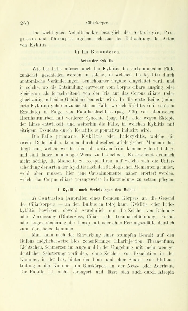 Die wichtigsten Anhaltspunkte bezüglich der Aetiologie, Pro- gnosis und Therapie ergeben sich aus der Betrachtung der Arten von Kyklitis. b) Im Besonderen. Arten der Kyklitis. Wir bei Iritis müssen auch bei Kyklitis die vorkommenden Fälle zunächst geschieden werden in solche, in welchen die Kyklitis durch anatomische Veränderungen benachbarter Organe eingeleitet wird, und in solche, wo die Entzündung entweder vom Corpus ciliare ausging oder gleichsam als fortschreitend von der Iris auf das Corpus ciliare (oder gleichzeitig in beiden Gebilden) bemerkt wird. In die erste Reihe (indu- cirte Kyklitis) gehören zunächst jene Fälle, wo sich Kyklitis (mit serösem Exsudate) in Folge von Pupillarabsehluss (pag. 229), von ektatischen Hornhautnarben mit vorderer Synechie (pag. 142) oder wegen Ektopie der Linse entwickelt, und weiterhin die Fälle, in welchen Kyklitis mit eitrigem Exsudate durch Keratitis suppurativa inducirt wird. Die Fälle primärer Kyklitis oder Iridozyklitis, welche die zweite Reihe bilden, können durch dieselben ätiologischen Momente be- dingt sein, welche wir bei der substantiveil Iritis kennen gelernt haben, und sind daher in analoger Weise zu bezeichne];. Es erscheint demnach nicht nöthig, die Momente zu recapituliren, auf welche sich die Unter- scheidung der Arten der Kyklitis nach den ätiologischen Momenten gründet. wohl aber müssen hier jene Causalmomente näher erörtert werden, welche das Corpus ciliare vorzugsweise in Entzündung zu setzen pflegen. I. Kyklitis nach Verletzungen des Bulbus. a) Contusion (Anprallen eines fremden Körpers an die Gegend >1( Ciliarkörpers -- an den Bulbus in toto) kann Kyklitis oder Irido- kyklitis bewirken, obwohl gewöhnlich nur die Zeichen von Dehnung oder Zerreissung (Bluterguss. Ciliar- oder Irismuskellähmung, Form- oder Lageveränderung der Linse) mit oder ohne Reizungszufälle deutlich zum Vorscheine kommen. Man kann nach der Einwirkung einer stumpfen Gewalt auf den Bulbus möglicherweise blos zonenförmige Ciliarinjection, Thränenfluss-, Lichtscheu. Schmerzen im Auge und in der Umgebung mit mehr weniger deutlicher Sehstörung vorfinden, ohne Zeichen von Exsudation in der Kammer, in der Iris, hinter der Linse und ohne Spuren von Blutaus- tretung in der Kammer, im Glaskörper, in der Netz- oder Aderhaut. Die Pupille ist nicht verengert und lässt sich auch durch Atropin