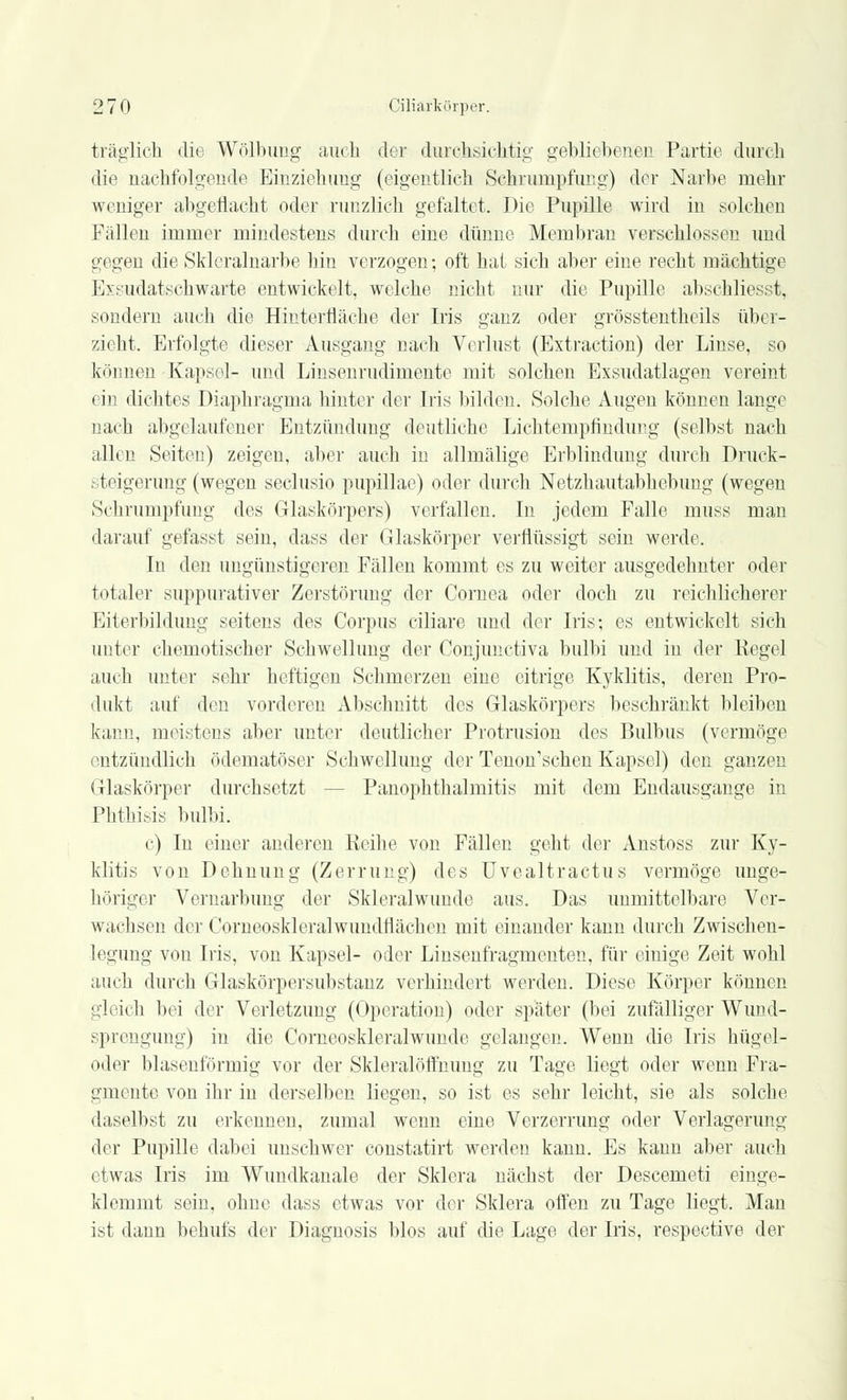träglich die Wölbimg auch der durchsichtig gebliebenen Partie durch die nachfolgende Einziehung (eigentlich Schrumpfung) der Narbe mehr weniger abgeflacht oder runzlich gefaltet. Die Pupille wird in solchen Fidlen immer mindestens durch eine dünne Membran verschlossen und gegen die Sklcralnarbe hin verzogen; oft hat sich aber eine recht mächtige Exsudatschwarte entwickelt, welche nicht nur die Pupille abscMiesst, sondern auch die Hinterfläche der Iris ganz oder grösstenteils über- zieht. Erfolgte dieser Ausgang Dach Verlust (Extraction) der Linse, so können Kapsel- und Linsenrudimente mit solchen Exsudatlagen vereint ein dichtes Diaphragma hinter der Iris bilden. Solche Augen können lange nach abgelaufener Entzündung deutliche Lichtempfindung (selbst nach allen Seiten) zeigen, aber auch in allmälige Erblindung durch Druck- steigerung (wegen seclusio pupillae) oder durch Netzhautabhebung (wegen Schrumpfung des Glaskörpers) verfallen. In jedem Falle inuss man darauf gefasst sein, dass der Glaskörper verflüssigt sein werde. In den ungünstigeren Fällen kommt es zu weiter ausgedehnter oder totaler suppurativer Zerstörung der Cornea oder doch zu reichlicherer Eiterbildung seitens des Corpus ciliare und der Iris; es entwickelt sich unter chemotischer Schwellung der Conjunctiva bulbi und in der Kegel auch unter sehr heftigen Schmerzen eine eitrige Kyklitis, deren Pro- dukt auf den vorderen Abschnitt des Glaskörpers beschränkt bleiben kann, meistens aber unter deutlicher Protrusion des Bulbus (vermöge entzündlich ödematöser Schwellung der Tenon'schen Kapsel) den ganzen Glaskörper durchsetzt Panophthalmitis mit dem Endausgange in Phthisis bulbi. c) In einer anderen Reihe von Fällen geht der Anstoss zur Ky- klitis von Dehnung (Zerrung) des Uvealtractus vermöge unge- höriger Vernarbung der Skleralwunde aus. Das unmittelbare Ver- wachsen der Comeoskleralwundnächen mit einander kann durch Zwischen- legung von Iris, von Kapsel- oder Linsenfragmenteu, für einige Zeit wohl auch durch Glaskörpersubstanz verhindert werden. Diese Körper können gleich bei der Verletzung (Operation) oder später (bei zufälliger Wund- sprengung) in die Corneoskleralwunde gelangen. Wenn die Iris hügel- oder blasenförmig vor der Skleralöffnung zu Tage liegt oder wenn Fra- gmente von ihr in derselben liegen, so ist es sehr leicht, sie als solche daselbst zu erkennen, zumal wenn eine Verzerrung oder Verlagerung der Pupille dabei unschwer constatirt werden kann. Es kann aber auch etwas Iris im Wundkanale der Sklera nächst der Descemeti einge- klemmt sein, ohne dass etwas vor der Sklera offen zu Tage liegt. Man ist dann behufs der Diagnosis blos auf die Lage der Iris, respective der